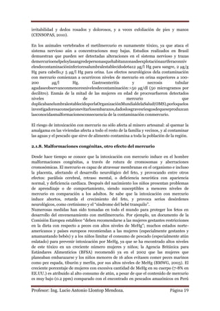 irritabilidad y dedos rosados y dolorosos, y a veces exfoliación de pies y manos
(CENSOPAS, 2010).

En los animales vertebrados el metilmercurio es sumamente tóxico, ya que ataca el
sistema nervioso aún a concentraciones muy bajas. Estudios realizados en Brasil
demuestran que pueden ser detectadas alteraciones en el sistema nervioso y trazas
demercurioenelpeloylasangredepersonasquehabitanzonasdeexplotaciónauríferaconniv
elesdecontaminacióninferioresalumbralestablecidode6a12 µg/l Hg para sangre, 2 µg/g
Hg para cabello,y 5 µg/l Hg para orina. Los efectos neurológicos dela contaminación
con mercurio comienzan a ocurrircon niveles de mercurio en orina superiores a 100-
200         µg/l      Hg.        Gastroenteritis      y       necrosis      tubular
agudaseobservanconmenoresnivelesdecontaminación:>50 µg/dl (50 microgramos por
decilitro). Enmás de la mitad de las mujeres en edad de procrearfueron detectados
niveles                    de                      mercurio                     que
duplicabanelumbralestablecidoporlaOrganizaciónMundialdelaSalud(OMS),porloquelos
investigadoresaconsejaronevitarlosembarazos,dadoslosgravesriesgosdequeseproduzcan
lasconocidasmalformacionesconsecuencia de la contaminación conmercurio.

El riesgo de intoxicación con mercurio no sólo afecta al minero artesanal: al quemar la
amalgama en las viviendas afecta a todo el resto de la familia y vecinos, y al contaminar
las aguas y el pescado que sirve de alimento contamina a toda la población de la región.

2.1.8. Malformaciones congénitas, otro efecto del mercurio

Desde hace tiempo se conoce que la intoxicación con mercurio induce en el hombre
malformaciones congénitas, a través de rotura de cromosomas y aberraciones
cromosómicas. El mercurio es capaz de atravesar membranas en el organismo e incluso
la placenta, afectando el desarrollo neurológico del feto, y provocando entre otros
efectos: parálisis cerebral, retraso mental, o deficiencia neurótica con apariencia
normal, y deficiencia cardíaca. Después del nacimiento los niños presentan problemas
de aprendizaje o de comportamiento, siendo susceptibles a menores niveles de
mercurio en comparación a los adultos. Se sabe que la intoxicación con mercurio
induce abortos, retarda el crecimiento del feto, y provoca serios desórdenes
neurológicos, como cretinismo y el “síndrome del bebé tranquilo”.
Numerosas medidas han sido tomadas en todo el mundo para proteger los fetos en
desarrollo del envenenamiento con metilmercurio. Por ejemplo, un documento de la
Comisión Europea establece “deben recomendarse a las mujeres gestantes restricciones
en la dieta con respecto a peces con altos niveles de MeHg”; muchos estados norte-
americanos y países europeos recomiendan a las mujeres (especialmente gestantes y
amamantando bebés) y a los niños limitar el consumo de pescado (especialmente atún
enlatado) para prevenir intoxicación por MeHg, ya que se ha encontrado altos niveles
de este tóxico en un creciente número mujeres y niños; la Agencia Británica para
Estándares Alimenticios (BFSA) recomendó ya en el 2002 que las mujeres que
planeaban embarazarse y los niños menores de 16 años evitasen comer peces marinos
como pez espada, tiburón y merlín, por sus altos niveles de MeHg (BMWG, 2003). El
creciente porcentaje de mujeres con excesiva cantidad de MeHg en su cuerpo (7-8% en
EE.UU.) es atribuido al alto consumo de atún, a pesar de que el contenido de mercurio
es muy bajo (0.2 ppm) comparado con el encontrado en pescados amazónicos en Perú

Profesor: Ing. Lucio Antonio Llontop Mendoza.                                 Página 19
 