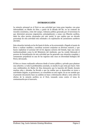 INTRODUCCIÓN

La minería artesanal en el Perú es una actividad que toma gran impulso, con gran
informalidad, en Madre de Dios, a partir de la década del 80, en un contexto de
recesión económica, crisis del campo, violencia política generada por el terrorismo lo
que determinó procesos migratorios, principalmente a zonas con filiación aurífera,
dado los altos precios alcanzados por este metal; lo que explica que un elevado
porcentaje de esta actividad está orientado a la explotación de yacimientos auríferos
aluviales.

Esta situación iniciada en los 80 hasta la fecha, se ha acrecentado y llegado al punto de
llevar a realizar medidas y movilizar acciones conjuntas en diversos sectores, y que
hacen replantear el accionar del rol de algunos sectores del Estado, bajo una nueva
institucionalidad, como la del Ministerio del Ambiente, que ha venido liderando el
proceso de formalización de esta actividad que ha generado una situación compleja y
sumamente perjudicial en una de las regiones más ricas en diversidad biológica del
Perú y del mundo.

Si bien se vienen realizando esfuerzos desde el sector público y privado para plantear
una solución y a toda la problemática asociada, es mucho lo que resta por hacer. Este
caso emblemático de Madre de Dios demuestra que la inacción del Estado durante
muchos años y décadas, ha llevado a que las mafias que se desarrollan en torno a
actividades ilegales, se posicionen y se consoliden en esta región. Es en ese sentido que
el presente documento hace un análisis en base a información oficial y seria sobre los
efectos de la minería aurífera en el Perú, tomando como centro el tema de
contaminación por el mercurio.




Profesor: Ing. Lucio Antonio Llontop Mendoza.                                  Página 2
 