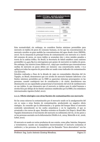 Esta normatividad, sin embargo, no considera límites máximos permisibles para
mercurio en tejidos de peces de consumo humano, en los que las concentraciones de
mercurio exceden en gran medida las concentraciones del agua donde viven (MINSA,
2010). En la Amazonía la principal forma de contaminación con mercurio es a través
del consumo de peces, en cuyos tejidos se acumulan éste y otros metales pesados a
través de la cadena trófica. En Brasil, la Secretaría de Salud establece como máximo
permisible 0.5 μg/g Hg (0.5 microgramos por gramo de mercurio) en tejidos de peces.
Sin embargo, hay autores (como Malm et al., 1995) que consideran que concentraciones
medias de mercurio en peces deben ser menores: una concentración media >=0.2
μgHg/g en todas las especies de peces debe ser usado como indicador de contaminación
con mercurio.
Estudios realizados a fines de la década de 1990 en comunidades ribereñas del río
Tapajós, en Brasil, demostraron que con niveles de mercurio bastante inferiores a los
límites máximos permitidos por la OMS ya aparecían síntomas preocupantes en las
personas: cuando condujeron test de coordinación y de visión, descubrieron una
disminución en sus capacidades proporcional al incremento del nivel de metilmercurio
en sus tejidos, lo que demuestra que el mercurio es dañino para la salud humana a
niveles bien por debajo de los límites máximos establecidos por la OMS y los estándares
internacionales vigentes (Lebel, 2010).

2.1.11. Efecto sinérgico con otras fuentes de contaminación con mercurio

En las zonas mineras la contaminación por el mercurio usado en la amalgamación del
oro se suma a otras fuentes de contaminación, produciendo un negativo efecto
sinérgico. Es conocido que la deforestación y la quema del bosque libera el mercurio
contenido naturalmente en los suelos amazónicos y en la vegetación, el que es
arrastrado a los cursos de agua. Estudios recientes en Ecuador (río Napo) y Brasil (Río
Tapajós) demostraron el incremento del mercurio en sedimentos del río, en los peces y
en las personas asociado con la deforestación (Webb et al., 2004; Mainville et al., 2006;
Lebel, 2010).

El mercurio es usado en varios productos de uso común, como pilas, baterías, lámparas
y termómetros; cuando son manipulados incorrectamente el mercurio contamina el
ambiente y a las personas. Se considera que los llamados “focos ahorradores” son los

Profesor: Ing. Lucio Antonio Llontop Mendoza.                                 Página 21
 