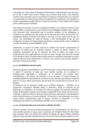 más peligrosos. Varios tipos de lámparas fluorescentes y fosforescentes usan mercurio,
por lo que se debe tener mucho cuidado con el destino final dado a esas lámparas
cuando se han quemado, para no incrementar el riesgo de contaminación con mercurio
en zonas donde ya existen altos niveles en el ambiente. Si se quiebran o son lanzadas en
locales inapropiados pueden liberar el vapor de mercurio, lo que implica altos riesgos
para la salud y para el ambiente.

Otra fuente de mercurio es el de las amalgamas dentales, muy usadas en el Perú y otros
países debido a su bajo precio, y que constan de una amalgama de plata, cobre, estaño y
50% mercurio. Está comprobado que el mercurio metálico en las amalgamas se
transforma en metilmercurio por acción de las bacterias de la boca; las personas con
amalgamas dentales acumulan este MeHg a una tasa 10 veces mayor que las que no
tienen. Las autoridades de salud de Europa y USA desaconsejan el uso de esas
amalgamas en grupos de riesgo (mujeres gestantes y amamantando, niños e indígenas
con alto consumo de pescado (BMWG, 2003).

Finalmente, la quema de carbón mineral es también una fuente contaminante de
mercurio. Se estima que las centrales térmicas a carbón de EE.UU. liberan a la
atmósfera anualmente 48 tm de mercurio. En Perú el carbón fue usado en la
producción de cobre, especialmente en Cerro de Pasco, aunque esta mina fue cerrada
en la década de 1990. El carbón sigue siendo usado en cantidades moderadas en varias
regiones del Perú para producción de cemento, para cocinar, para quemar ladrillo y
para hacer briquetas de carbón.

2.1.12. Prohibición del mercurio

Numerosos países han prohibido el uso del mercurio por el alto riesgo que implica para
la salud. El mercurio, al igual que otros metales pesados, no es química ni
biológicamente degradable, y permanece en el ambiente por muchos años,
contaminando a las plantas, los animales y al ser humano. La Unión Europea ha
acordado prohibir la exportación de mercurio el 2011, mientras que Estados Unidos lo
hará en el 2013; ambos representan más del 90% de la producción de mercurio en el
Mundo.
El Programa de las Naciones Unidas para el Medio Ambiente – PNUMA, en el
documento “Evaluación Mundial Sobre el Mercurio”, llama la atención de los
gobiernos, las industrias y la sociedad civil sobre los peligros del mercurio (PNUMA,
2005). El documento constata el incremento considerable de los niveles de mercurio en
el Mundo, y advierte sobre los “diversos efectos adversos, importantes y documentados,
sobre la salud humana y el medio ambiente”. El mercurio y sus compuestos son suma-
mente tóxicos, especialmente para el sistema nervioso en desarrollo, y se está
trabajando para limitar y eventualmente prohibir su uso en la industria.

2.1.13. Contaminación con mercurio en Madre de Dios

Diversos estudios muestran niveles preocupantes de contaminación por mercurio y
otros metales pesados en agua, peces y personas en la Región Madre de Dios desde
hace bastantes años. Un estudio del Instituto de Manejo de Agua y Medio Ambiente
(IMA) en 1994 encontró contaminación por mercurio en peces de gran tamaño en el río


Profesor: Ing. Lucio Antonio Llontop Mendoza.                                Página 22
 