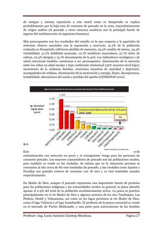 de antigua y intensa exposición a este metal como es Huepetuhe se explica
probablemente por la baja tasa de consumo de pescado en la zona, mayoritariamente
de origen andino (el pescado y otros recursos acuáticos son la principal fuente de
ingreso del metilmercurio al organismo humano).

Más preocupantes son los resultados del estudio en lo que respecta a la aparición de
síntomas clínicos asociados con la exposición a mercurio: 31.2% de la población
evaluada en Huepetuhe refirieron pérdida de memoria, 29.5% cambio de ánimo, 24.3%
irritabilidad, 31.2% debilidad muscular, 12.7% temblores musculares, 37.7% dolor de
cabeza, 22.3% alergias y 15.1% descamación de la piel. Los indicadores sicológicos y de
salud emocional también comienzan a ser preocupantes: disminución de la atención
entre los niños en edad escolar y bajo coeficiente intelectual (32% muestra nivel bajo);
incremento de la violencia familiar, crecientes muestras de ansiedad y depresión,
acompañados de cefaleas, disminución de la motivación y energía, llanto, desesperanza,
irritabilidad, alteraciones del sueño y pérdida del apetito (CENSOPAS 2010).




2.1.15. El riesgo de consumir pescado con mercurio

Existen numerosos estudios en varios países amazónicos que demuestran los niveles de
contaminación con mercurio en peces y el consiguiente riesgo para las personas de
consumir pescado. Los mayores consumidores de pescado son las poblaciones rurales,
pero también se vende en las ciudades. Se estima que en la Amazonía peruana se
consumen al año cerca de 80 000 toneladas de pescado, y las ciudades como Iquitos y
Pucallpa son grandes centros de consumo con 18 000 y 12 000 toneladas anuales
respectivamente.

En Madre de Dios, aunque el pescado representa una importante fuente de proteína
para las poblaciones indígenas y las comunidades rurales en general, la pesca absorbe
apenas el 0.4% del total de la población económicamente activa. La pesca se practica
principalmente en el río Madre de Dios y algunos sectores de los ríos Tambopata, Las
Piedras, Heath y Tahuamanu, así como en los lagos próximos al río Madre de Dios,
como el lago Valencia y el lago Inambarillo. El producto de la pesca comercial se vende
en el mercado de Puerto Maldonado, y una parte para autoconsumo de las familias


Profesor: Ing. Lucio Antonio Llontop Mendoza.                                Página 27
 