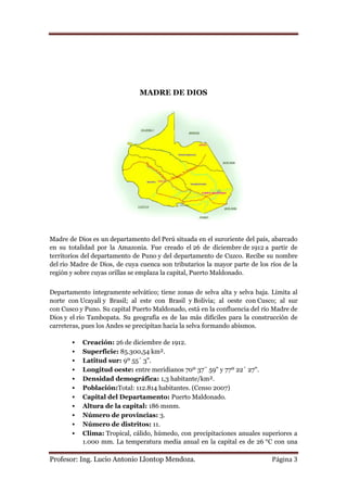 MADRE DE DIOS




Madre de Dios es un departamento del Perú situada en el suroriente del país, abarcado
en su totalidad por la Amazonia. Fue creado el 26 de diciembre de 1912 a partir de
territorios del departamento de Puno y del departamento de Cuzco. Recibe su nombre
del río Madre de Dios, de cuya cuenca son tributarios la mayor parte de los ríos de la
región y sobre cuyas orillas se emplaza la capital, Puerto Maldonado.


Departamento íntegramente selvático; tiene zonas de selva alta y selva baja. Limita al
norte con Ucayali y Brasil; al este con Brasil y Bolivia; al oeste con Cusco; al sur
con Cusco y Puno. Su capital Puerto Maldonado, está en la confluencia del río Madre de
Dios y el río Tambopata. Su geografía es de las más difíciles para la construcción de
carreteras, pues los Andes se precipitan hacia la selva formando abismos.

          Creación: 26 de diciembre de 1912.
          Superficie: 85.300,54 km².
          Latitud sur: 9º 55´ 3".
          Longitud oeste: entre meridianos 70º 37¨ 59" y 77º 22´ 27".
          Densidad demográfica: 1,3 habitante/km².
          Población:Total: 112.814 habitantes. (Censo 2007)
          Capital del Departamento: Puerto Maldonado.
          Altura de la capital: 186 msnm.
          Número de provincias: 3.
          Número de distritos: 11.
          Clima: Tropical, cálido, húmedo, con precipitaciones anuales superiores a
           1.000 mm. La temperatura media anual en la capital es de 26 °C con una

Profesor: Ing. Lucio Antonio Llontop Mendoza.                                Página 3
 