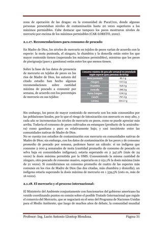 zona de operación de las dragas: en la comunidad de PucaUrco, donde algunas
personas presentaban niveles de contaminación hasta 20 veces superiores a los
máximos permisibles. Cabe destacar que tampoco los peces mostraron niveles de
mercurio por encima de los máximos permisibles (CAR-LORETO, 2002).

2.1.17. Recomendaciones para consumo de pescado

En Madre de Dios, los niveles de mercurio en tejidos de peces varían de acuerdo con la
especie: la mota punteada, el zúngaro, la chambira y la doncella están entre los que
mayor contenido tienen (superando los máximos permisibles), mientras que los peces
de piscigranja (paco y gamitana) están entre los que menos tienen.

Sobre la base de los datos de presencia
de mercurio en tejidos de peces en los
ríos de Madre de Dios, los autores del
citado estudio han hecho algunas
recomendaciones      sobre     cantidad
máxima de pescado a consumir por
semana, de acuerdo con los porcentajes
de mercurio en sus tejidos:




Sin embargo, los peces de mayor contenido de mercurio son los más consumidos por
las poblaciones locales, por lo que el riesgo de intoxicación con mercurio es muy alto, y
cada año se incrementan los niveles de mercurio en peces, como se puede apreciar más
arriba. Todavía el consumo de peces cultivados en estanques (producto de la acuicultu-
ra) como gamitana y paco es relativamente bajo, y casi inexistente entre las
comunidades nativas de Madre de Dios.
No se cuenta con estudios de contaminación con mercurio en comunidades nativas de
Madre de Dios; sin embargo, con los datos de contaminación de los peces y de consumo
promedio de pescado por semana, podemos hacer un cálculo: si un indígena que
consume 2 000 g semanales de mota (cantidad promedio de consumo de pescado en
selva baja en comunidades indígenas), estaría superando en 2 347,9% (más de 24
veces) la dosis máxima permitida por la OMS. Consumiendo la misma cantidad de
zúngaro, otro pescado de consumo masivo, superaría en 2 031,1% la dosis máxima (más
de 21 veces). Si consideramos un consumo promedio de cuatro de las especies más
comunes en los ríos de Madre de Dios (las dos citadas, más chambira y doncella), un
indígena estaría superando la dosis máxima de mercurio en 1 539,5% (esto es, más de
16 veces).

2.1.18. El mercurio y el proceso internacional:

El Ministerio del Ambiente conjuntamente con funcionarios del gobierno americano ha
venido coordinando puntos en común sobre el posible Tratado Internacional que regule
el comercio del Mercurio, que se negociará en el seno del Programa de Naciones Unidas
para el Medio Ambiente, que luego de muchos años de debate, la comunidad mundial



Profesor: Ing. Lucio Antonio Llontop Mendoza.                                 Página 31
 