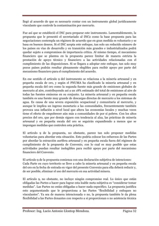 llegó al acuerdo de que es necesario contar con un instrumento global jurídicamente
vinculante que controle la contaminación por mercurio.

Fue así que se estableció el INC para preparar este instrumento. Lamentablemente, la
propuesta que le presentó el secretariado al INC2 como la base propuesta para las
negociaciones contempla un régimen de acuerdo que en gran medida es voluntario y se
basa en buenos deseos. Si el INC acepta este enfoque, tan solo un reducido número de
los países en vías de desarrollo y en transición más grandes e industrializados podrá
quedar sujeto a compromisos de importancia crítica. Al mismo tiempo, el mecanismo
financiero que se plantea en la propuesta parece limitar de manera estricta la
prestación de apoyo técnico y financiero a las actividades relacionadas con el
cumplimiento de las disposiciones. Si se llegara a adoptar este enfoque, tan solo muy
pocos países podrán resultar plenamente elegibles para recibir apoyo por parte del
mecanismo financiero para el cumplimiento del acuerdo.

En ese sentido el articulo 9 del instrumento se relaciona a la minería artesanal y en
pequeña escala de oro, y según el PNUMA ha clasificado la minería artesanal y en
pequeña escala del oro como la segunda fuente más grande de emisiones globales de
mercurio al aire, contribuyendo así a un 18% estimado del total de emisiones al aire de
todas las fuentes emisoras en su conjunto. La minería artesanal y en pequeña escala
también es una fuente muy grande de descargas directas de mercurio a los sistemas de
agua. Es causa de una severa exposición ocupacional y comunitaria al mercurio, y
aunque le implica un ingreso monetario a las comunidades, frecuentemente también
provoca una inflación a nivel local que altera las economías locales y muchas veces
tiene el efecto de empobrecer aún más a comunidades de por sí pobres. Con los altos
precios del oro, que por demás siguen con tendencia al alza, las prácticas de minería
artesanal y en pequeña escala del oro se seguirán expandiendo a menos que se
impongan medidas que controlen esta práctica.

El artículo 9 de la propuesta, no obstante, parece tan solo proponer medidas
voluntarias para abordar esta situación. Esto podría colocar los esfuerzos de las Partes
por abordar la extracción aurífera artesanal y en pequeña escala fuera del régimen de
cumplimiento de la propuesta de Convenio, con lo cual es muy posible que estas
actividades puedan resultar inelegibles para recibir apoyo por parte del mecanismo
financiero del Convenio.

El artículo 9 de la propuesta comienza con una declaración subjetiva de intenciones:
Cada Parte en cuyo territorio se lleve a cabo la minería artesanal y en pequeña escala
del oro en la fecha de entrada en vigor del presente Convenio para ella deberá reducir y,
de ser posible, eliminar el uso del mercurio en esa actividad minera.

El artículo 9, no obstante, no incluye ningún compromiso real. Lo único que están
obligadas las Partes a hacer para lograr esta loable meta subjetiva es “considerar tomar
medidas”. Las Partes no están obligadas a hacer nada específico. La propuesta justifica
esto argumentando que le proporciona a las Partes “flexibilidad y enfoques no
vinculantes”. Ya sea de manera intencionada o no, la propuesta también le da plena
flexibilidad a las Partes donantes con respecto a si proporcionan o no asistencia técnica



Profesor: Ing. Lucio Antonio Llontop Mendoza.                                 Página 32
 