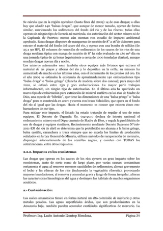 Se calcula que en la región operaban (hasta fines del 2009) 14 de esas dragas; a ellas
hay que añadir 140 “balsas dragas”, que aunque de menor tamaño, operan de forma
similar, succionando los sedimentos del fondo del río y de las riberas; todas ellas
operan sin ningún tipo de licencia ni matrícula, sin autorización del sector minero ni de
la Capitanía de Puertos; menos aún cuentan con estudio de impacto ambiental
aprobado. Estas dragas disponen de mangueras de succión de 8” a 16”de diámetro para
extraer el material del fondo del cauce del río, y operan con una bomba de sólidos (de
25 a 90 HP). El volumen de remoción de sedimentos de los cauces de los ríos de una
draga mediana típica con manga de succión de 8” ha sido evaluado en 480 m³ día en
una jornada típica de 12 horas (equivalente a cerca de 1000 toneladas diarias), aunque
muchas dragas operan día y noche.
Los mineros artesanales usan también otros equipos más livianos que extraen el
material de las playas y riberas del río y lo depositan en la orilla; su número ha
aumentado de mucho en los últimos años, con el incremento de los precios del oro. En
el año 2009 se estimaba la existencia de aproximadamente 140 embarcaciones tipo
“balsa draga” o “balsa gringo” (plancha de madera sobre dos canoas); para mayo del
2010, se estimó entre 250 y 300 embarcaciones. La mayor parte trabajan
informalmente, sin ningún tipo de autorización. En el último año ha aparecido un
nuevo tipo de embarcación para extracción de mineral aurífero en los ríos de Madre de
Dios, una especie de “híbrido”, que tiene las dimensiones de una “balsa gringo” o “balsa
draga” pero es construida en acero y cuenta con brazo hidráulico, que opera en el fondo
del río al igual que las dragas. Hasta el momento se conoce que existen cinco em-
barcaciones de ese tipo.
Para mitigar este impacto, el Estado ha estado tratando de regular el uso de estos
equipos. El Decreto de Urgencia No. 012-2010 declara de interés nacional el
ordenamiento minero en el Departamento de Madre de Dios, y regula la prohibición de
uso de dragas y equipos similares. Recientemente mediante Decreto Supremo N°016-
2011-EM del 09 de abril se determina que la prohibición no alcanza a la balsa gringo,
balsa castillo, caranchera y traca siempre que no exceda los límites de producción
señalados en la Ley General de Minería, utilicen metodos de recuperación de mercurio,
dispongan adecuadamente de las arenillas negras, y cuenten con TODAS las
autorizaciones, entre otros requisitos.

2.2.2. Impactos en los ecosistemas

Las dragas que operan en los cauces de los ríos ejercen un gran impacto sobre los
ecosistemas, tanto de corto como de largo plazo, por varias causas: contaminan
seriamente el agua al remover enormes cantidades de sedimentos; alteran gravemente
el lecho y las riberas de los ríos (incluyendo la vegetación ribereña), provocando
mayores inundaciones; al remover y acumular grava y fango de forma irregular, alteran
las características limnológicas del agua y destruyen los hábitats de muchos organismos
acuáticos.

a.- Contaminación:

Los suelos amazónicos tienen en forma natural un alto contenido de mercurio y otros
metales pesados. Las aguas superficiales ácidas, que son predominantes en la
Amazonía baja, también pueden acumular cantidades significativas de mercurio. La


Profesor: Ing. Lucio Antonio Llontop Mendoza.                                 Página 34
 