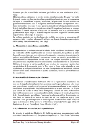 favorable para las comunidades animales que habitan en esos ecosistemas (Clark,
1995).
El incremento de sedimentos en los ríos no sólo altera la velocidad del agua y por tanto
la tasa de erosión y sedimentación, y la composición del substrato, sino la temperatura
del agua, el contenido de oxígeno y nutrientes y el porcentaje de otras substancias
potencialmente tóxicas, todo lo cual puede afectar seriamente a los organismos acuá-
ticos, incluyendo a los peces. Se sabe que el incremento en la temperatura incrementa
la toxicidad del metilmercurio (Armstrong, 1979). El impacto de las dragas se produce
no sólo en el área de operación, sino por un trecho mucho más largo que se extiende
por kilómetros aguas abajo; la excesiva carga de sólidos en suspensión también afecta
negativamente la fisiología de los peces.
En los lagos asociados con los ríos, la excesiva turbidez incrementa la temperatura del
agua superficial y conduce a la estratificación termal, lo que altera el comportamiento
de los peces y los somete a estrés (Clark, 1995).

e.- Alteración de ecosistemas inundables:

El incremento de la sedimentación en las riberas de los ríos debido a la excesiva carga
de sedimentos afecta negativamente los bosques inundables, los pantanos y otros
humedales; especialmente susceptibles son los aguajales o pantanos dominados por la
palmera aguaje (Mauritia flexuosa), que mueren cuando hay excesiva acumulación de
limo tapando los neumatóforos en sus raíces. Los bosques inundables y pantanos
amazónicos están adaptados a sutiles cambios en las tasas de sedimento en los distintos
hábitats, de acuerdo a un fino gradiente que produce las sucesiones vegetales tan
características de la Amazonía; tanto la flora como la fauna están adaptados a esas
condiciones, y cualquier alteración en las tasas de deposición de sedimentos provoca
excesivo estrés en las comunidades de plantas y animales y afecta la productividad de
los ecosistemas.

f.- Destrucción de la vegetación ribereña:

La alteración –y con frecuencia destrucción total- de la vegetación de las orillas de los
ríos por el dragado elimina la cobertura y sombra para los peces, haciendo a los peces
más susceptibles a predadores, e incrementa la temperatura del agua, lo que reduce la
cantidad de oxígeno disuelto disponible para la fauna y la flora acuáticas. Las dragas
que operan en Madre de Dios están destruyendo también de forma virtualmente
irreversible extensiones de bosques inundables de las márgenes de los ríos, lo que viola
la ley forestal vigente, que obliga a “mantener la cobertura arbórea de protección en
una franja no menor de 50 metros del cauce de los ríos, espejos de agua y otros
similares”, dado que esta vegetación es esencial para el mantenimiento de los cursos de
agua, la alimentación de los peces y la protección de la fauna (artículos 94 y 287.2 del
Reglamento de la Ley Forestal y de Fauna Silvestre 27308).

2.2.3.- Permisos necesarios para operar dragas

De acuerdo al análisis del Ministerio del Ambiente, para que una draga opere debe
contar con los siguientes once (11) requisitos otorgados por la Dirección de Capitanías y



Profesor: Ing. Lucio Antonio Llontop Mendoza.                                 Página 37
 