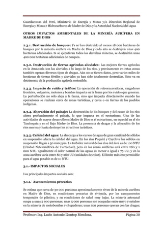 Guardacostas del Perú, Ministerio de Energía y Minas y/o Dirección Regional de
Energía y Minas e Hidrocarburos de Madre de Dios y la Autoridad Nacional del Agua

OTROS IMPACTOS AMBIENTALES DE LA MINERÍA AURÍFERA EN
MADRE DE DIOS

2.3.1. Destrucción de bosques: Ya se han destruido al menos 18 000 hectáreas de
bosques por la minería aurífera en Madre de Dios y cada año se destruyen unas 400
hectáreas adicionales. Si se ejecutaran todos los derechos mineros, se destruirán unas
400 000 hectáreas adicionales de bosques.

2.3.2. Destrucción de tierras agrícolas aluviales: Las mejores tierras agrícolas
en la Amazonía son las aluviales a lo largo de los ríos, y precisamente en estas zonas
también operan diversos tipos de dragas. Aún no se tienen datos, pero varios miles de
hectáreas de tierras fértiles y aluviales ya han sido totalmente destruidas. Esto va en
detrimento de la producción agrícola sostenible.

2.3.3. Impacto de ruido y tráfico: La operación de retroexcavadoras, cargadores
frontales, volquetes, motores y bombas impacta en la fauna por los ruidos que generan.
La perturbación no sólo aleja a la fauna, sino que impacta directamente cuando las
operaciones se realizan cerca de zonas turísticas, y cerca o en tierras de los pueblos
indígenas.

2.3.4. Alteración del paisaje: La destrucción de los bosques y del cauce de los ríos
altera profundamente el paisaje, lo que impacta en el ecoturismo. Una de las
actividades de mayor desarrollo en Madre de Dios es el ecoturismo, en especial en el río
Tambopata y en el Bajo Madre de Dios. La presencia de dragas y la alteración de los
ríos merma y hasta destruye los atractivos turísticos.

2.3.5. Calidad del agua: La descarga a los cursos de agua de gran cantidad de sólidos
en suspensión afecta la calidad del agua. En los ríos Puquiri y Caychive los sólidos en
suspensión llegan a 50 000 ppm. La turbidez natural de los ríos del área es de 100 NTU
(Unidad Nefelométrica de Turbiedad), pero en las zonas auríferas está entre 280 y 1
000 NTU. Igualmente el color normal de las aguas es menor o igual a 75 UC, y en la
zona aurífera varía entre 80 y 280 UC (unidades de color). El límite máximo permisible
para el agua potable es de 10 NTU.

3.1.- IMPACTOS SOCIALES

Los principales impactos sociales son:

3.1.1.- Asentamientos precarios

Se estima que cerca de 30 000 personas aproximadamente viven de la minería aurífera
en Madre de Dios, en condiciones precarias de vivienda, por los campamentos
temporales de plástico, y en condiciones de salud muy bajas. La minería artesanal
ocupa a unas 2 000 personas; unas 5 000 personas son ocupadas entre mayo y octubre
en la minería de motobombas y chupaderas; unas 500 personas operan con las dragas;


Profesor: Ing. Lucio Antonio Llontop Mendoza.                                Página 38
 