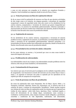 y unas 20 000 personas son ocupadas en la minería con cargadores frontales y
volquetes. Casi la totalidad son migrantes desde la sierra de Puno y Cusco.

3.1. 2.- Trata de personas con fines de explotación laboral

Se da en mayor nivel la explotación de menores con fines de que ejecuten actividades
de alto riesgo como es la minería, sin ninguna garantía y mecanismo de seguridad
ocupacional y menos de seguridad social, todo esto ocurre en los alrededores de los
centros mineros, campamentos e invasiones de minería que genera inseguridad por
falta de orden y la ausencia de autoridades gubernamentales. Informes nacionales e
internacionales de diversos medios han evidenciado esta situación, donde la Fiscalía de
la Nación viene llevando estos casos de prostitución infantil.

3.1. 3.- Explotación de menores

En los alrededores de los centros mineros, campamentos e invasiones de minería
prolifera la trata y explotación de menores, la prostitución y la inseguridad por falta de
orden y presencia de las autoridades gubernamentales. Informes nacionales e in-
ternacionales de diversos medios han evidenciado esta situación, donde la Fiscalía de la
Nación viene llevando estos casos de prostitución infantil.

3.1.4.- Precariedad en los servicios de salud y educación

En las zonas mineras: es enorme, y la juventud que crece en estas zonas tendrá la
marca del impacto del entorno.

3.1.5.- Proliferación de enfermedades

Las enfermedades como la uta, la lepra y las enfermedades sexuales proliferan entre los
mineros, todo esto por áreas insalubres y de hacinamiento.

3.1.6.- Contaminación de las personas

Los mineros que usan el mercurio para la amalgama sin los cuidados requeridos sufren
de azogamiento. Con frecuencia la mezcla del mercurio con las arenas finas se hace a
mano, y al vaporizar el mercurio una parte es aspirada por los operadores de los
sopletes por falta de campanas de recuperación.

3.1.7.- Trata de personas con fines de prostitución

En zonas de explotación tales como Huepetuhe, Dos de Mayo, Jayave, Delta 1, La
Tranquera, Colorado, Laberinto, Puerto Luz, Guacamayo, etc, se observa más de un
centenar de bares y cantinas los denominados “prostibares”, donde muchas mujeres
son víctimas de trata con fines de explotación sexual, las mismas que por lo general son
traídas de otras regiones –sobre todo Cusco, Apurimac, Puno– mediante engaño, a
través del ofrecimiento de un trabajo digno, normalmente como cocineras o
vendedoras. Lastimosamente, estas mujeres terminan siendo obligadas a prostituirse,
sometidas a condiciones de vida deplorables, maltratadas, mal alimentadas,


Profesor: Ing. Lucio Antonio Llontop Mendoza.                                  Página 39
 