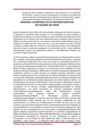 máxima de 38 °C en agosto y septiembre y una mínima de 21 °C, con lluvias
           de diciembre a marzo. En años excepcionales el territorio es invadido por
           masas de aire frio provenientes del sur durante los meses de julio y agosto,
           ocasionando descensos excepcionales de la temperatura hasta 8 °C.
         MINERIA AURÍFERA EN EL DEPARTAMENTO
                   DE MADRE DE DIOS


Desde la década de 1970 la fiebre del oro ha atraído a centenares de miles de mineros a
la Amazonía y provocado serios impactos en los ecosistemas, los más complejos y
biodiversos del planeta. La minería aurífera en suelos aluviales de laAmazonía se está
expandiendo en los últimos años más rápidamente que en cualquier época histórica,
debido a los altos precios del oro, con enormes costos para la salud humana y para el
ambiente. Se calcula que hay entre 300 000 y 400 000 mineros en toda la cuenca
amazónica, y desde 1980 han vertido a los ríos amazónicos unas 3 000 toneladas de
mercurio, el que es usado para amalgamar el oro mezclado con las arenas auríferas,
contaminando el agua, a los organismos acuáticos y a las poblaciones humanas, que
consumen el agua y el pescado.

En Perú la minería aurífera es particularmenteimportante en la Región Madre de Dios,
pero también ocurreenotrasregiones,comoLoreto,Ucayali,Amazonas,Puno, Arequipa,
Ica, La Libertad, Limay Piura. En el 2001 este sector era responsable del17% de la
producción aurífera del Perú; de este porcentaje, el 70% correspondía a Madre de Dios;
en el 2004, la producción descendió al 9%, 14.8 tm(USGS, 2007). La zona aurífera de
Madre de Dios comprende las cuencas y las subcuencas de los ríosMadre de Dios,
Inambari, Colorado, Tambopata y Malinowski. Los mineros inicialmente explotaban los
yacimientos auríferos en suelos aluviales con métodos manuales artesanales, como
lampas, canaletasy bateas. Con el transcurrir del tiempo losmétodos de extracción del
oro se han ido sofisticando, loquehapermitidoincrementar los volúmenesextraídos pero
quetambién ha contribuidoala rápida degradación del medio ambiente debido a la
contaminación con mercurio, hidrocarburos y otros desechos, la deforestación masiva,
la compactación del suelo, etc. Hoy utilizan equipos pesados como dragas, arrastre y
carancheras; en las terrazas aluviales, luegodetalarelbosque,utilizan el método
dela“chupadera”, con ayuda enocasiones de camiones ycargadores frontales
o“shute”,delosquesecalculaqueoperan       másde       500    (Pautrat,2001).     Aunque
seautocalifican      como      “pequeña      minería”      o    “minería      artesanal”,
lasoperacionesminerasenMadre          de      Diosutilizan     grandes       inversiones
decapital,maquinariapesada, y remueven enormes volúmenes de tierra y generan alta
rentabilidad.Deza (1996) estimaba que 30 000 personas sededicaban ese año
exclusivamente a la minería en el Departamento de Madre de Dios, pero en años
recientes, con el incremento del precio del oro, muchasmás personas han emigrado a la
zona paradedicarse a esa actividad. La mayoría de los minerosson migrantes de otras
regiones del país, principalmente de la zona andina, perotambiénenlosúltimos años
algunos indígenas amazónicos sehaninvolucrado en la actividad, ysegúninformes de
laDirección Regional deEnergía y Minas deMadredeDioshay 10 comunidades indígenas
involucradasen actividades de extracción de oro. Inicialmente la minería se
circunscribía a los ríos Madre de Dios, Malinowski medio, y Colorado.Ahora se ha
extendido a otras cuencas y a tributarios tanto aguas abajo comoaguas arriba,
Profesor: Ing. Lucio Antonio Llontop Mendoza.                                  Página 4
 