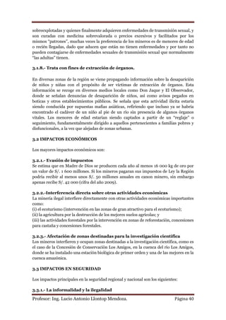 sobreexplotadas y quienes finalmente adquieren enfermedades de transmisión sexual, y
son curadas con medicina sobrevalorada o precios excesivos y facilitados por los
mismos “patrones”, muchas veces la preferencia de los mineros es de menores de edad
o recién llegadas, dado que aducen que están no tienen enfermedades y por tanto no
pueden contagiarse de enfermedades sexuales de transmisión sexual que normalmente
“las adultas” tienen.

3.1.8.- Trata con fines de extracción de órganos.

En diversas zonas de la región se viene propagando información sobre la desaparición
de niños y niñas con el propósito de ser víctimas de extracción de órganos. Esta
información se recoge en diversos medios locales como Don Jaque y El Observador,
donde se señalan denuncias de desaparición de niños, así como avisos pegados en
boticas y otros establecimientos públicos. Se señala que esta actividad ilícita estaría
siendo conducida por supuestas mafias asiáticas, refiriendo que incluso ya se habría
encontrado el cadáver de un niño al pie de un río sin presencia de algunos órganos
vitales. Los menores de edad estarían siendo captados a partir de un “reglaje” o
seguimiento, fundamentalmente dirigido a aquellos pertenecientes a familias pobres y
disfuncionales, a la vez que alejadas de zonas urbanas.

3.2 IMPACTOS ECONÓMICOS

Los mayores impactos económicos son:

3.2.1.- Evasión de impuestos
Se estima que en Madre de Dios se producen cada año al menos 16 000 kg de oro por
un valor de S/. 1 600 millones. Si los mineros pagaran sus impuestos de Ley la Región
podría recibir al menos unos S/. 50 millones anuales en canon minero, sin embargo
apenas recibe S/. 42 000 (cifra del año 2009).

3.2.2.-Interferencia directa sobre otras actividades económicas
La minería ilegal interfiere directamente con otras actividades económicas importantes
como:
(i) el ecoturismo (intervención en las zonas de gran atractivo para el ecoturismo);
(ii) la agricultura por la destrucción de los mejores suelos agrícolas; y
(iii) las actividades forestales por la intervención en zonas de reforestación, concesiones
para castaña y concesiones forestales.

3.2.3.- Afectación de zonas destinadas para la investigación científica
Los mineros interfieren y ocupan zonas destinadas a la investigación científica, como es
el caso de la Concesión de Conservación Los Amigos, en la cuenca del río Los Amigos,
donde se ha instalado una estación biológica de primer orden y una de las mejores en la
cuenca amazónica.

3.3 IMPACTOS EN SEGURIDAD

Los impactos principales en la seguridad regional y nacional son los siguientes:

3.3.1.- La informalidad y la ilegalidad

Profesor: Ing. Lucio Antonio Llontop Mendoza.                                   Página 40
 