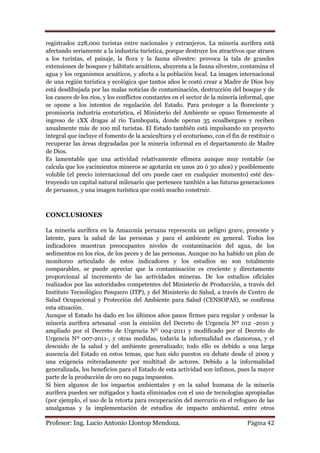 registrados 228,000 turistas entre nacionales y extranjeros. La minería aurífera está
afectando seriamente a la industria turística, porque destruye los atractivos que atraen
a los turistas, el paisaje, la flora y la fauna silvestre: provoca la tala de grandes
extensiones de bosques y hábitats acuáticos, ahuyenta a la fauna silvestre, contamina el
agua y los organismos acuáticos, y afecta a la población local. La imagen internacional
de una región turística y ecológica que tantos años le costó crear a Madre de Dios hoy
está desdibujada por las malas noticias de contaminación, destrucción del bosque y de
los cauces de los ríos, y los conflictos constantes en el sector de la minería informal, que
se opone a los intentos de regulación del Estado. Para proteger a la floreciente y
promisoria industria ecoturística, el Ministerio del Ambiente se opuso firmemente al
ingreso de 1XX dragas al río Tambopata, donde operan 35 ecoalbergues y reciben
anualmente más de 100 mil turistas. El Estado también está impulsando un proyecto
integral que incluye el fomento de la acuicultura y el ecoturismo, con el fin de restituir o
recuperar las áreas degradadas por la minería informal en el departamento de Madre
de Dios.
Es lamentable que una actividad relativamente efímera aunque muy rentable (se
calcula que los yacimientos mineros se agotarán en unos 20 ó 30 años) y posiblemente
voluble (el precio internacional del oro puede caer en cualquier momento) esté des-
truyendo un capital natural milenario que pertenece también a las futuras generaciones
de peruanos, y una imagen turística que costó mucho construir.



CONCLUSIONES

La minería aurífera en la Amazonía peruana representa un peligro grave, presente y
latente, para la salud de las personas y para el ambiente en general. Todos los
indicadores muestran preocupantes niveles de contaminación del agua, de los
sedimentos en los ríos, de los peces y de las personas. Aunque no ha habido un plan de
monitoreo articulado de estos indicadores y los estudios no son totalmente
comparables, se puede apreciar que la contaminación es creciente y directamente
proporcional al incremento de las actividades mineras. De los estudios oficiales
realizados por las autoridades competentes del Ministerio de Producción, a través del
Instituto Tecnológico Pesquero (ITP), y del Ministerio de Salud, a través de Centro de
Salud Ocupacional y Protección del Ambiente para Salud (CENSOPAS), se confirma
esta situación.
Aunque el Estado ha dado en los últimos años pasos firmes para regular y ordenar la
minería aurífera artesanal -con la emisión del Decreto de Urgencia Nº 012 -2010 y
ampliado por el Decreto de Urgencia Nº 004-2011 y modificado por el Decreto de
Urgencia Nº 007-2011-, y otras medidas, todavía la informalidad es clamorosa, y el
descuido de la salud y del ambiente generalizado; todo ello es debido a una larga
ausencia del Estado en estos temas, que han sido puestos en debate desde el 2009 y
una exigencia reiteradamente por multitud de actores. Debido a la informalidad
generalizada, los beneficios para el Estado de esta actividad son ínfimos, pues la mayor
parte de la producción de oro no paga impuestos.
Si bien algunos de los impactos ambientales y en la salud humana de la minería
aurífera pueden ser mitigados y hasta eliminados con el uso de tecnologías apropiadas
(por ejemplo, el uso de la retorta para recuperación del mercurio en el refogueo de las
amalgamas y la implementación de estudios de impacto ambiental, entre otros

Profesor: Ing. Lucio Antonio Llontop Mendoza.                                    Página 42
 