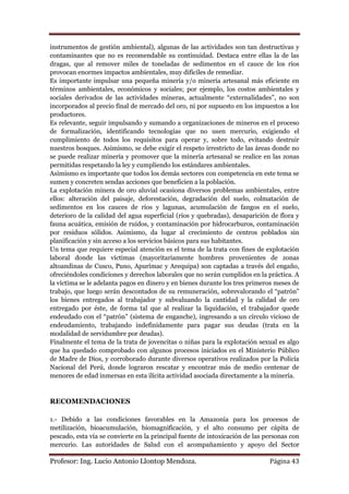 instrumentos de gestión ambiental), algunas de las actividades son tan destructivas y
contaminantes que no es recomendable su continuidad. Destaca entre ellas la de las
dragas, que al remover miles de toneladas de sedimentos en el cauce de los ríos
provocan enormes impactos ambientales, muy difíciles de remediar.
Es importante impulsar una pequeña minería y/o minería artesanal más eficiente en
términos ambientales, económicos y sociales; por ejemplo, los costos ambientales y
sociales derivados de las actividades mineras, actualmente “externalidades”, no son
incorporados al precio final de mercado del oro, ni por supuesto en los impuestos a los
productores.
Es relevante, seguir impulsando y sumando a organizaciones de mineros en el proceso
de formalización, identificando tecnologías que no usen mercurio, exigiendo el
cumplimiento de todos los requisitos para operar y, sobre todo, evitando destruir
nuestros bosques. Asimismo, se debe exigir el respeto irrestricto de las áreas donde no
se puede realizar minería y promover que la minería artesanal se realice en las zonas
permitidas respetando la ley y cumpliendo los estándares ambientales.
Asimismo es importante que todos los demás sectores con competencia en este tema se
sumen y concreten sendas acciones que beneficien a la población.
La explotación minera de oro aluvial ocasiona diversos problemas ambientales, entre
ellos: alteración del paisaje, deforestación, degradación del suelo, colmatación de
sedimentos en los cauces de ríos y lagunas, acumulación de fangos en el suelo,
deterioro de la calidad del agua superficial (ríos y quebradas), desaparición de flora y
fauna acuática, emisión de ruidos, y contaminación por hidrocarburos, contaminación
por residuos sólidos. Asimismo, da lugar al crecimiento de centros poblados sin
planificación y sin acceso a los servicios básicos para sus habitantes.
Un tema que requiere especial atención es el tema de la trata con fines de explotación
laboral donde las víctimas (mayoritariamente hombres provenientes de zonas
altoandinas de Cusco, Puno, Apurímac y Arequipa) son captadas a través del engaño,
ofreciéndoles condiciones y derechos laborales que no serán cumplidos en la práctica. A
la víctima se le adelanta pagos en dinero y en bienes durante los tres primeros meses de
trabajo, que luego serán descontados de su remuneración, sobrevalorando el “patrón”
los bienes entregados al trabajador y subvaluando la cantidad y la calidad de oro
entregado por éste, de forma tal que al realizar la liquidación, el trabajador quede
endeudado con el “patrón” (sistema de enganche), ingresando a un círculo vicioso de
endeudamiento, trabajando indefinidamente para pagar sus deudas (trata en la
modalidad de servidumbre por deudas).
Finalmente el tema de la trata de jovencitas o niñas para la explotación sexual es algo
que ha quedado comprobado con algunos procesos iniciados en el Ministerio Público
de Madre de Dios, y corroborado durante diversos operativos realizados por la Policía
Nacional del Perú, donde lograron rescatar y encontrar más de medio centenar de
menores de edad inmersas en esta ilícita actividad asociada directamente a la minería.


RECOMENDACIONES

1.- Debido a las condiciones favorables en la Amazonía para los procesos de
metilización, bioacumulación, biomagnificación, y el alto consumo per cápita de
pescado, esta vía se convierte en la principal fuente de intoxicación de las personas con
mercurio. Las autoridades de Salud con el acompañamiento y apoyo del Sector

Profesor: Ing. Lucio Antonio Llontop Mendoza.                                 Página 43
 