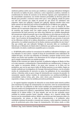 Ambiente podrían emitir una norma que establezca o proponga indicadores biológicos
de mercurio en tejidos de peces, moluscos y otros organismos acuáticos, teniendo en
consideración los niveles de consumo en las diversas regiones, pero especialmente en
las comunidades amazónicas. Los niveles máximos permisibles en diversos países del
Mundo para pescados y mariscos varían entre 300 y 1000 μgHg/kg, siendo los países
con más alto consumo per cápita de pescado los que tienen los estándares más
exigentes: Japón 300 μgHg/kg y España 500 μgHg/kg. Algunos estudios citan como
límite máximo de referencia para el Perú el establecido por la OMS de 500 μgHg/kg.
Sin embargo, el valor del indicador biológico es único y está en función de valor
máximo que no representa riesgo para su consumo, lo que varia es la cantidad máxima
de consumo que pueden tener por región porque la especie puede tener menos
concentración del metil mercurio, por tanto estos deberían ser variables dependiendo
del consumo per cápita de pescado, que es muy diferente en selva baja que en selva alta,
y más aún que en la zona andina. En este sentido, la CAR-Loreto recomendó en el
2002: “por el carácter de biomagnificación y bioacumulación que presenta el mercurio
en los diferentes niveles de la cadena alimenticia es necesario realizar una revisión y
adecuación a la realidad amazónica de los límites máximos permisibles de este tóxico”.
Hay que señalar que este indicador biológico de mercurio debe ser coordinado y
liderado por el Ministerio de Salud sobre la definición que aplica porque es un aspecto
relacionado a la salud y condiciones aceptables para su consumo.

2.- El MINAM podría analizar la conveniencia de establecer indicadores biológicos, que
son utilizados en otros países.–usando la fauna de invertebrados como indicadores de
calidad del agua-, tal como son utilizados en Colombia y propone Araújo (2010); estos
índices son mucho más sensibles a las alteraciones de los cuerpos de agua amazónicos
que la simple contaminación con metales pesados.
Debido al alto consumo per cápita de pescado, la población indígena de Madre de Dios
es la más expuesta a contaminación y bioacumulación por metilmercurio; el riesgo en
esta región se incrementa debido a los peces más comunes en la dieta son los
predadores, que son los que mayor índice de MeHg muestran en sus tejidos. Según un
estudio realizado por investigadores de Carnegie International Science, con los actuales
niveles de contaminación de mercurio en peces, los pobladores de las comunidades
nativas y ribereñas están en grave riesgo de intoxicación por consumo de pescado. Es
sumamente urgente realizar estudios de contaminación con metilmercurioMeHg en
comunidades nativas (orina, pelo, uñas, entre otros), para determinar el grado de
exposición y riesgo, y tomar las medidas preventivas pertinentes.

3.- Es urgente impulsar campañas de educación en zonas donde existe minería aurífera
para minimizar los riesgos de contaminación con mercurio; entre las recomendaciones
que se debe dar a la población se debe incluir medidas para manipulación segura del
mercurio usado en la amalgamación de oro (por ejemplo, en algunas zonas lo usan para
eliminar los piojos de la cabeza) y, especialmente, limitar el consumo de pescados de la
cúspide de la cadena trófica y de gran tamaño, que son los que acumulan mayor
cantidad de metales pesados (mota, doncella, zúngaro, etc.); especial trabajo debe
hacerse con las comunidades nativas, debido a que son los que más expuestos están a la
contaminación. Así mismo, se debe dar recomendaciones a la población sobre
cantidades máximas de pescado a consumir por semana, y sobre especies y tamaños de
peces de preferencia para evitar riesgo de contaminación. Del mismo modo, se debe

Profesor: Ing. Lucio Antonio Llontop Mendoza.                                Página 44
 