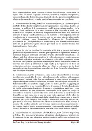 hacer recomendaciones sobre consumo de dietas alimenticias que contrarresten de
alguna forma sus efectos y ayuden a movilizar y eliminar el mercurio del organismo,
uso de medicamentos desintoxicadores, etc., con la salvedad que estos son paliativos de
efecto parcial, y que siempre es mejor prevenir la contaminación que remediarla.

4.- Se recomienda El MINSA y, el MINEM en coordinación con y el Gobierno Regional
de Madre de Dios diseñar e implementar con urgencia planes para mitigar el daño a las
personas y al ambiente de la contaminación con Hg y otros metales pesados, y de la
destrucción de ecosistemas. Entre las acciones que se debe emprender se puede citar,
además de las campañas de educación a la población citadas arriba para orientar el
consumo de agua y pescado contaminados con mercurio, se debe impulsar planes de
remediación de la contaminación con mercurio en las zonas más afectadas usando
métodos validados, como fitoremediación (fitoextracción, fitovolatilización,
rizofiltración, etc.), incluyendo lagunas de oxidación y para fitoremediación del mer-
curio en las quebradas y aguas servidas que fluyen de los centros mineros más
importantes, como Huepetuhe.

5.- Dentro del plan de formalización en marcha, el MINEM y otros sectores deben
promover la implementación de medidas para optimizar las operaciones mineras y
minimizar el impacto ambiental; entre otras: levantar información técnica base de los
placeres a nivel de microcuencas, y ordenar la exploración en consecuencia; promover
el manejo de parámetros técnicos en los métodos de explotación; implementar planes
de minado anual para las operaciones shute-cargador frontal; planificar las labores de
desbroce para retirar y almacenar la capa vegetal y la vegetación con fines de
restauración posterior; implementar planes de relleno y restauración de las áreas
explotadas; regular la explotación en áreas ribereñas de los ríos y reducir la deforesta-
ción de bosques inundables.

6.- Se debe estandarizar los protocolos de toma, análisis e interpretación de muestras
de sedimentos, agua, tejidos de peces y tejidos humanos, y las medidas a utilizar, ya que
existe bastante confusión en los diversos estudios que se hacen, que con frecuencia no
se pueden comparar entre sí ni con estudios realizados en otros lugares. En algunos es-
tudios se muestran los resultados en ppm (partes por millón), en otros en μg por kg, en
otros en μg por litro, lo que confunde al lector o al tomador de decisión. Por ejemplo,
un estudio que compara el contenido de mercurio en músculo de boquichico y otras
especies demuestra la gran variabilidad dependiendo de la región del cuerpo: el
contenido de mercurio en el músculo dorsal cerca de la cabeza o en el vientre del
boquichico es casi nulo, pese a que en otras partes aparezcan niveles altos de
contaminación (Olivero & Solano 1998). Debe estandarizarse con precisión la toma de
muestras, para poder comparar en el tiempo la presencia de mercurio y otros tóxicos,
para fines de monitoreo. También debe estandarizarse la selección de las especies a
estudiar y los nombres utilizados (con frecuencia en unos estudios se seleccionan cier-
tas especies, en otros otras, y no son comparables; en unos estudios aparece el nombre
de mota punteada, en otros mota moteada, no se sabe si se trata de la misma especie).

7.- En coordinación con otros sectores (MINSA, MINEM, IIAP, Gobiernos Regionales)
el MINAM debe implementar programas integrados y estandarizados de monitoreo de
la contaminación con mercurio y otros metales pesados en suelos, agua, sedimentos de

Profesor: Ing. Lucio Antonio Llontop Mendoza.                                 Página 45
 