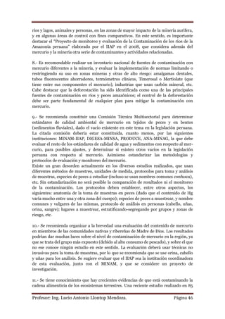 ríos y lagos, animales y personas, en las zonas de mayor impacto de la minería aurífera,
y en algunas áreas de control con fines comparativos. En este sentido, es importante
destacar el “Proyecto de monitoreo y evaluación de la Contaminación de los ríos de la
Amazonía peruana” elaborado por el IIAP en el 2008, que considera además del
mercurio y la minería otra serie de contaminantes y actividades relacionadas.

8.- Es recomendable realizar un inventario nacional de fuentes de contaminación con
mercurio diferentes a la minería, y evaluar la implementación de normas limitando o
restringiendo su uso en zonas mineras y otras de alto riesgo: amalgamas dentales,
tubos fluorescentes ahorradores, termómetros clínicos, Timerosal o Mertiolate (que
tiene entre sus componentes el mercurio), industrias que usan carbón mineral, etc.
Cabe destacar que la deforestación ha sido identificada como una de las principales
fuentes de contaminación en ríos y peces amazónicos; el control de la deforestación
debe ser parte fundamental de cualquier plan para mitigar la contaminación con
mercurio.

9.- Se recomienda constituir una Comisión Técnica Multisectorial para determinar
estándares de calidad ambiental de mercurio en tejidos de peces y en bentos
(sedimentos fluviales), dado el vacío existente en este tema en la legislación peruana.
La citada comisión debería estar constituida, cuanto menos, por las siguientes
instituciones: MINAM-IIAP, DIGESA-MINSA, PRODUCE, ANA-MINAG, la que debe
evaluar el resto de los estándares de calidad de agua y sedimentos con respecto al mer-
curio, para posibles ajustes, y determinar si existen otros vacíos en la legislación
peruana con respecto al mercurio. Asimismo estandarizar las metodologías y
protocolos de evaluación y monitoreo del mercurio.
Existe un gran desorden actualmente en los diversos estudios realizados, que usan
diferentes métodos de muestreo, unidades de medida, protocolos para toma y análisis
de muestras, especies de peces a estudiar (incluso se usan nombres comunes confusos),
etc. Sin estandarización no será posible la comparación de resultados ni el monitoreo
de la contaminación. Los protocolos deben establecer, entre otros aspectos, los
siguientes: anatomía de la toma de muestras en peces (dado que el contenido de Hg
varía mucho entre una y otra zona del cuerpo); especies de peces a muestrear, y nombre
comunes y vulgares de las mismas, protocolo de análisis en personas (cabello, uñas,
orina, sangre); lugares a muestrear, estratificando-segregando por grupos y zonas de
riesgo, etc.

10.- Se recomienda organizar a la brevedad una evaluación del contenido de mercurio
en miembros de las comunidades nativas y ribereñas de Madre de Dios. Los resultados
podrían dar muchas luces sobre el nivel de contaminación de mercurio en la región, ya
que se trata del grupo más expuesto (debido al alto consumo de pescado), y sobre el que
no ese conoce ningún estudio en este sentido. La evaluación deberá usar técnicas no
invasivas para la toma de muestras, por lo que se recomienda que se use orina, cabello
y uñas para los análisis. Se sugiere evaluar que el IIAP sea la institución coordinadora
de esta evaluación, junto con el MINAM, y que se considere un proyecto de
investigación.

11.- Se tiene conocimiento que hay crecientes evidencias de que está contaminando la
cadena alimenticia de los ecosistemas terrestres. Una reciente estudio realizado en 85

Profesor: Ing. Lucio Antonio Llontop Mendoza.                                Página 46
 