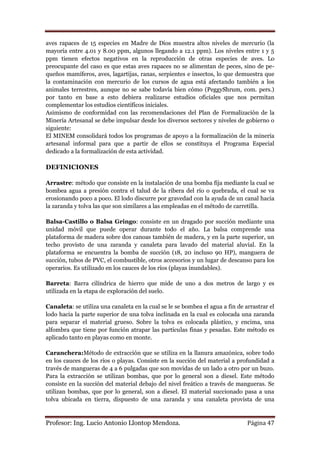 aves rapaces de 15 especies en Madre de Dios muestra altos niveles de mercurio (la
mayoría entre 4.01 y 8.00 ppm, algunos llegando a 12.1 ppm). Los niveles entre 1 y 5
ppm tienen efectos negativos en la reproducción de otras especies de aves. Lo
preocupante del caso es que estas aves rapaces no se alimentan de peces, sino de pe-
queños mamíferos, aves, lagartijas, ranas, serpientes e insectos, lo que demuestra que
la contaminación con mercurio de los cursos de agua está afectando también a los
animales terrestres, aunque no se sabe todavía bien cómo (PeggyShrum, com. pers.)
por tanto en base a esto debiera realizarse estudios oficiales que nos permitan
complementar los estudios científicos iniciales.
Asimismo de conformidad con las recomendaciones del Plan de Formalización de la
Minería Artesanal se debe impulsar desde los diversos sectores y niveles de gobierno o
siguiente:
El MINEM consolidará todos los programas de apoyo a la formalización de la minería
artesanal informal para que a partir de ellos se constituya el Programa Especial
dedicado a la formalización de esta actividad.

DEFINICIONES

Arrastre: método que consiste en la instalación de una bomba fija mediante la cual se
bombea agua a presión contra el talud de la ribera del río o quebrada, el cual se va
erosionando poco a poco. El lodo discurre por gravedad con la ayuda de un canal hacia
la zaranda y tolva las que son similares a las empleadas en el método de carretilla.

Balsa-Castillo o Balsa Gringo: consiste en un dragado por succión mediante una
unidad móvil que puede operar durante todo el año. La balsa comprende una
plataforma de madera sobre dos canoas también de madera, y en la parte superior, un
techo provisto de una zaranda y canaleta para lavado del material aluvial. En la
plataforma se encuentra la bomba de succión (18, 20 incluso 90 HP), manguera de
succión, tubos de PVC, el combustible, otros accesorios y un lugar de descanso para los
operarios. Es utilizado en los cauces de los ríos (playas inundables).

Barreta: Barra cilíndrica de hierro que mide de uno a dos metros de largo y es
utilizada en la etapa de exploración del suelo.

Canaleta: se utiliza una canaleta en la cual se le se bombea el agua a fin de arrastrar el
lodo hacia la parte superior de una tolva inclinada en la cual es colocada una zaranda
para separar el material grueso. Sobre la tolva es colocada plástico, y encima, una
alfombra que tiene por función atrapar las partículas finas y pesadas. Este método es
aplicado tanto en playas como en monte.

Caranchera:Método de extracción que se utiliza en la llanura amazónica, sobre todo
en los cauces de los ríos o playas. Consiste en la succión del material a profundidad a
través de mangueras de 4 a 6 pulgadas que son movidas de un lado a otro por un buzo.
Para la extracción se utilizan bombas, que por lo general son a diesel. Este método
consiste en la succión del material debajo del nivel freático a través de mangueras. Se
utilizan bombas, que por lo general, son a diesel. El material succionado pasa a una
tolva ubicada en tierra, dispuesto de una zaranda y una canaleta provista de una


Profesor: Ing. Lucio Antonio Llontop Mendoza.                                  Página 47
 