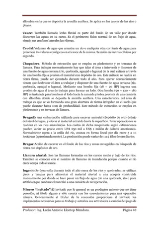 alfombra en la que se deposita la arenilla aurífera. Se aplica en los cauces de los ríos o
playas.

Cauce: También llamado lecho fluvial es parte del fondo de un valle por donde
discurren las aguas en su curso. Es el perímetro físico normal de un flujo de agua,
siendo sus confines laterales las riberas.

Caudal:Volumen de agua que arrastra un río o cualquier otra corriente de agua para
preservar los valores ecológicos en el cauce de la misma. Se mide en metros cúbicos por
segundo.

Chupadera: Método de extracción que se emplea en piedemonte y en terrazas de
llanura. Para trabajar necesariamente hay que talar el área a intervenir y disponer de
una fuente de agua cercana (río, quebrada, aguajal o laguna) de la cual extraer a través
de una bomba fija a presión el material con depósito de oro. Este método se realiza en
tierra firme, puede ser ejecutado durante todo el año. Para operar necesariamente
tienen que desbrozar el área a trabajar y disponer de una fuente de agua cercana (río,
quebrada, aguajal o laguna). Mediante una bomba fija (18 – 20 HP) ingresa una
presión de agua al área de trabajo para formar un lodo. Otra bomba (90 – 120 – 180
HP) es instalada para bombear el lodo hacia la zaranda y tolva provista de una canaleta
con alfombra donde se deposita la arenilla aurífera. Una característica del área de
trabajo es que se va formando una gran abertura de forma irregular en el suelo que
puede alcanzar hasta 10m de profundidad. Este método de extracción se emplea en
piedemonte y en terrazas de llanura.

Draga:Es una embarcación utilizada para excavar material (depósito de oro) debajo
del nivel del agua, y elevar el material extraído hasta la superficie. Estas operaciones se
realizan en los ríos amazónicos. Los costos de dicha maquinaria según estimaciones
pueden variar su precio entre US$ 250 mil a US$ 1 millón de dólares americanos.
Normalmente opera a la orilla del rio, avanza en forma lineal por día entre 5 a 10
hectáreas (aproximadamente). La producción puede variar de 1 a 5 kilos de oro diarios.

Dragar:Acción de excavar en el fondo de los ríos y zonas navegables en búsqueda de
tierra con depósitos de oro.

Llanura aluvial: Son las llanuras formadas en los cursos medio y bajo de los ríos.
También se conocen con el nombre de llanuras de inundación porque cuando el río
crece ocupa todo el cauce.

Ingenio:Se desarrolla durante todo el año cerca de los ríos y quebradas; se utilizan
picos y lampas para alimentar el material aluvial a una acequia construida
manualmente por donde se hace pasar un flujo de agua (de una quebrada, río o poza
artificial) que conduce el material a una canaleta de recuperación.

Minero “invitado”:El invitado por lo general es un productor minero que no tiene
posesión, ni título alguno y sólo cuenta con los conocimientos para una operación
minera. Generalmente el titular de la concesión proporciona al invitado los
implementos necesarios para su trabajo y autoriza sus actividades a cambio del pago de


Profesor: Ing. Lucio Antonio Llontop Mendoza.                                   Página 48
 