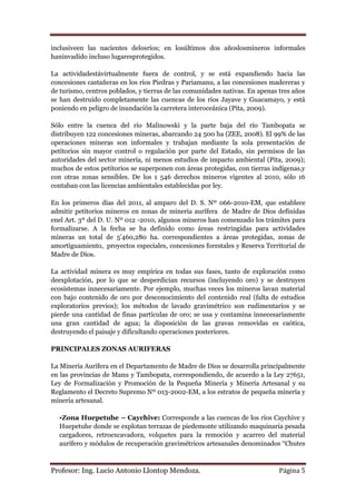 inclusiveen las nacientes delosríos; en losúltimos dos añoslosmineros informales
haninvadido incluso lugaresprotegidos.

La actividadestávirtualmente fuera de control, y se está expandiendo hacia las
concesiones castañeras en los ríos Piedras y Pariamanu, a las concesiones madereras y
de turismo, centros poblados, y tierras de las comunidades nativas. En apenas tres años
se han destruido completamente las cuencas de los ríos Jayave y Guacamayo, y está
poniendo en peligro de inundación la carretera interoceánica (Pita, 2009).

Sólo entre la cuenca del río Malinowski y la parte baja del río Tambopata se
distribuyen 122 concesiones mineras, abarcando 24 500 ha (ZEE, 2008). El 99% de las
operaciones mineras son informales y trabajan mediante la sola presentación de
petitorios sin mayor control o regulación por parte del Estado, sin permisos de las
autoridades del sector minería, ni menos estudios de impacto ambiental (Pita, 2009);
muchos de estos petitorios se superponen con áreas protegidas, con tierras indígenas,y
con otras zonas sensibles. De los 1 546 derechos mineros vigentes al 2010, sólo 16
contaban con las licencias ambientales establecidas por ley.

En los primeros días del 2011, al amparo del D. S. Nº 066-2010-EM, que establece
admitir petitorios mineros en zonas de minería aurífera de Madre de Dios definidas
enel Art. 3º del D. U. Nº 012 -2010, algunos mineros han comenzado los trámites para
formalizarse. A la fecha se ha definido como áreas restringidas para actividades
mineras un total de 5‟460,280 ha. correspondientes a áreas protegidas, zonas de
amortiguamiento, proyectos especiales, concesiones forestales y Reserva Territorial de
Madre de Dios.

La actividad minera es muy empírica en todas sus fases, tanto de exploración como
deexplotación, por lo que se desperdician recursos (incluyendo oro) y se destruyen
ecosistemas innecesariamente. Por ejemplo, muchas veces los mineros lavan material
con bajo contenido de oro por desconocimiento del contenido real (falta de estudios
exploratorios previos); los métodos de lavado gravimétrico son rudimentarios y se
pierde una cantidad de finas partículas de oro; se usa y contamina innecesariamente
una gran cantidad de agua; la disposición de las gravas removidas es caótica,
destruyendo el paisaje y dificultando operaciones posteriores.

PRINCIPALES ZONAS AURIFERAS

La Minería Aurífera en el Departamento de Madre de Dios se desarrolla principalmente
en las provincias de Manu y Tambopata, correspondiendo, de acuerdo a la Ley 27651,
Ley de Formalización y Promoción de la Pequeña Minería y Minería Artesanal y su
Reglamento el Decreto Supremo Nº 013-2002-EM, a los estratos de pequeña minería y
minería artesanal.

  •Zona Huepetuhe – Caychive: Corresponde a las cuencas de los ríos Caychive y
  Huepetuhe donde se explotan terrazas de piedemonte utilizando maquinaria pesada
  cargadores, retroexcavadora, volquetes para la remoción y acarreo del material
  aurífero y módulos de recuperación gravimétricos artesanales denominados “Chutes



Profesor: Ing. Lucio Antonio Llontop Mendoza.                                 Página 5
 