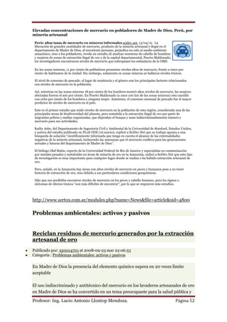 Elevadas concentraciones de mercurio en pobladores de Madre de Dios, Perú, por
minería artesanal

 Perú: altas tasas de mercurio en mineros informales.scidev.net. 13/04/12. La
 liberación de grandes cantidades de mercurio, producto de la minería artesanal e ilegal en el
 departamento de Madre de Dios, al suroriente peruano, perjudica no solo al medio ambiente
 amazónico, sino a los pobladores, revela un estudio.Al analizar muestras de cabello de hombres
 y mujeres de zonas de extracción ilegal de oro y de la capital departamental, Puerto Maldonado,
 los investigadores encontraron niveles de mercurio que sobrepasan los estándares de la OMS.

 En las zonas mineras, 11 por ciento de pobladores presentan niveles altos de mercurio, frente a cinco por
 ciento de habitantes de la ciudad. Sin embargo, solamente en zonas mineras se hallaron niveles tóxicos.

 El nivel de consumo de pescado, el lugar de residencia y el género son los principales factores relacionados
 con niveles de mercurio en la población.

 Así, mientras en las zonas mineras 18 por ciento de los hombres mostró altos niveles de mercurio, las mujeres
 afectadas fueron el seis por ciento. En Puerto Maldonado (a unos 100 km de las zonas mineras) esto sucedió
 con ocho por ciento de los hombres y ninguna mujer. Asimismo, el consumo mensual de pescado fue el mayor
 predictor de niveles de mercurio en el pelo.

 Este es el primer estudio que mide niveles de mercurio en la población de esta región, considerada una de las
 principales áreas de biodiversidad del planeta, pero sometida a la extracción ilegal de oro por parte de
 migrantes pobres y mafias organizadas, que depredan el bosque y usan indiscriminadamente cianuro y
 mercurio para sus actividades.

 Kathy Ashe, del Departamento de Ingeniería Civil y Ambiental de la Universidad de Stanford, Estados Unidos,
 y autora del estudio publicado en PLoS ONE (16 marzo), explicó a SciDev.Net que su trabajo apunta a una
 búsqueda de solución “científicamente informada que tenga en cuenta el alcance de las externalidades
 negativas de la minería artesanal, incluyendo las amenazas que el mercurio conlleva para las generaciones
 actuales y futuras del departamento de Madre de Dios”.

 El biólogo Olaf Malm, experto de la Universidad Federal de Río de Janeiro y especialista en contaminación
 por metales pesados y metaloides en áreas de minería de oro en la Amazonía, indicó a SciDev.Net que este tipo
 de investigación es muy importante para cualquier lugar donde se realiza o ha habido extracción artesanal de
 oro.

 Pero, señaló, en la Amazonía hay áreas con altos niveles de mercurio en peces y humanos pese a no tener
 historia de extracción de oro, sino debido a sus particulares condiciones geoquímicas.

 Dijo que eso posibilita encontrar niveles de mercurio en los peces y cabello humano, pero los signos o
 síntomas de efectos tóxicos “son más difíciles de encontrar”, por lo que se requieren más estudios.




http://www.sertox.com.ar/modules.php?name=News&file=article&sid=4800

Problemas ambientales: activos y pasivos


Reciclan residuos de mercurio generados por la extracción
artesanal de oro
Publicado por: a20014701 at 2008-09-23 mar 22:06:53
Categoría : Problemas ambientales: activos y pasivos

En Madre de Dios la presencia del elemento químico supera en 20 veces límite
aceptable

El uso indiscriminado y antitécnico del mercurio en los lavaderos artesanales de oro
en Madre de Dios se ha convertido en un tema preocupante para la salud pública y

Profesor: Ing. Lucio Antonio Llontop Mendoza.                                                        Página 52
 