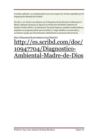 el medio ambiente. La contaminación en la zona supera los niveles aceptables por la
Organización Mundial de la Salud.

Por ello, y en virtud a una alianza con el Programa de las Naciones Unidas para el
Medio Ambiente (Pnuma), la Agencia de Protección del Medio Ambiente de
Estados Unidos (EPA) y el Laboratorio Nacional Argonne, también estadounidense,
impulsan un programa piloto para introducir y luego masificar un innovador y
económico equipo que descontamina radicalmente la presencia del mercurio.

http://blog.pucp.edu.pe/category/3430/blog/807

http://es.scribd.com/doc/
10947704/Diagnostico-
Ambiental-Madre-de-Dios




Profesor: Ing. Lucio Antonio Llontop Mendoza.                            Página 53
 