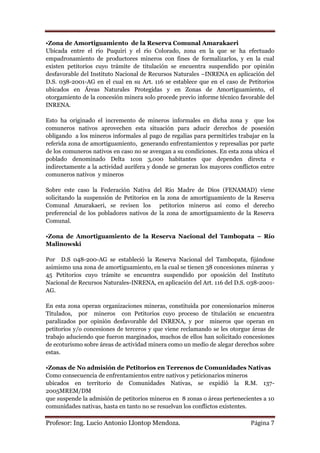 •Zona de Amortiguamiento de la Reserva Comunal Amarakaeri
Ubicada entre el río Puquiri y el río Colorado, zona en la que se ha efectuado
empadronamiento de productores mineros con fines de formalizarlos, y en la cual
existen petitorios cuyo trámite de titulación se encuentra suspendido por opinión
desfavorable del Instituto Nacional de Recursos Naturales –INRENA en aplicación del
D.S. 038-2001-AG en el cual en su Art. 116 se establece que en el caso de Petitorios
ubicados en Áreas Naturales Protegidas y en Zonas de Amortiguamiento, el
otorgamiento de la concesión minera solo procede previo informe técnico favorable del
INRENA.

Esto ha originado el incremento de mineros informales en dicha zona y que los
comuneros nativos aprovechen esta situación para aducir derechos de posesión
obligando a los mineros informales al pago de regalías para permitirles trabajar en la
referida zona de amortiguamiento, generando enfrentamientos y represalias por parte
de los comuneros nativos en caso no se avengan a su condiciones. En esta zona ubica el
poblado denominado Delta 1con 3,000 habitantes que dependen directa e
indirectamente a la actividad aurífera y donde se generan los mayores conflictos entre
comuneros nativos y mineros

Sobre este caso la Federación Nativa del Río Madre de Dios (FENAMAD) viene
solicitando la suspensión de Petitorios en la zona de amortiguamiento de la Reserva
Comunal Amarakaeri, se revisen los petitorios mineros así como el derecho
preferencial de los pobladores nativos de la zona de amortiguamiento de la Reserva
Comunal.

•Zona de Amortiguamiento de la Reserva Nacional del Tambopata – Río
Malinowski

Por D.S 048-200-AG se estableció la Reserva Nacional del Tambopata, fijándose
asimismo una zona de amortiguamiento, en la cual se tienen 38 concesiones mineras y
45 Petitorios cuyo trámite se encuentra suspendido por oposición del Instituto
Nacional de Recursos Naturales-INRENA, en aplicación del Art. 116 del D.S. 038-2001-
AG.

En esta zona operan organizaciones mineras, constituida por concesionarios mineros
Titulados, por mineros con Petitorios cuyo proceso de titulación se encuentra
paralizados por opinión desfavorable del INRENA, y por mineros que operan en
petitorios y/o concesiones de terceros y que viene reclamando se les otorgue áreas de
trabajo aduciendo que fueron marginados, muchos de ellos han solicitado concesiones
de ecoturismo sobre áreas de actividad minera como un medio de alegar derechos sobre
estas.

•Zonas de No admisión de Petitorios en Terrenos de Comunidades Nativas
Como consecuencia de enfrentamientos entre nativos y peticionarios mineros
ubicados en territorio de Comunidades Nativas, se expidió la R.M. 137-
2005MREM/DM
que suspende la admisión de petitorios mineros en 8 zonas o áreas pertenecientes a 10
comunidades nativas, hasta en tanto no se resuelvan los conflictos existentes.

Profesor: Ing. Lucio Antonio Llontop Mendoza.                                Página 7
 