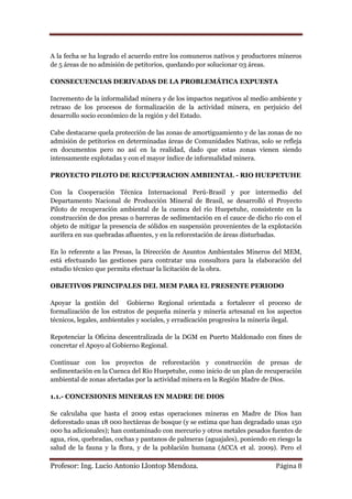 A la fecha se ha logrado el acuerdo entre los comuneros nativos y productores mineros
de 5 áreas de no admisión de petitorios, quedando por solucionar 03 áreas.

CONSECUENCIAS DERIVADAS DE LA PROBLEMÁTICA EXPUESTA

Incremento de la informalidad minera y de los impactos negativos al medio ambiente y
retraso de los procesos de formalización de la actividad minera, en perjuicio del
desarrollo socio económico de la región y del Estado.

Cabe destacarse quela protección de las zonas de amortiguamiento y de las zonas de no
admisión de petitorios en determinadas áreas de Comunidades Nativas, solo se refleja
en documentos pero no así en la realidad, dado que estas zonas vienen siendo
intensamente explotadas y con el mayor índice de informalidad minera.

PROYECTO PILOTO DE RECUPERACION AMBIENTAL - RIO HUEPETUHE

Con la Cooperación Técnica Internacional Perú-Brasil y por intermedio del
Departamento Nacional de Producción Mineral de Brasil, se desarrolló el Proyecto
Piloto de recuperación ambiental de la cuenca del río Huepetuhe, consistente en la
construcción de dos presas o barreras de sedimentación en el cauce de dicho río con el
objeto de mitigar la presencia de sólidos en suspensión provenientes de la explotación
aurífera en sus quebradas afluentes, y en la reforestación de áreas disturbadas.

En lo referente a las Presas, la Dirección de Asuntos Ambientales Mineros del MEM,
está efectuando las gestiones para contratar una consultora para la elaboración del
estudio técnico que permita efectuar la licitación de la obra.

OBJETIVOS PRINCIPALES DEL MEM PARA EL PRESENTE PERIODO

Apoyar la gestión del Gobierno Regional orientada a fortalecer el proceso de
formalización de los estratos de pequeña minería y minería artesanal en los aspectos
técnicos, legales, ambientales y sociales, y erradicación progresiva la minería ilegal.

Repotenciar la Oficina descentralizada de la DGM en Puerto Maldonado con fines de
concretar el Apoyo al Gobierno Regional.

Continuar con los proyectos de reforestación y construcción de presas de
sedimentación en la Cuenca del Río Huepetuhe, como inicio de un plan de recuperación
ambiental de zonas afectadas por la actividad minera en la Región Madre de Dios.

1.1.- CONCESIONES MINERAS EN MADRE DE DIOS

Se calculaba que hasta el 2009 estas operaciones mineras en Madre de Dios han
deforestado unas 18 000 hectáreas de bosque (y se estima que han degradado unas 150
000 ha adicionales); han contaminado con mercurio y otros metales pesados fuentes de
agua, ríos, quebradas, cochas y pantanos de palmeras (aguajales), poniendo en riesgo la
salud de la fauna y la flora, y de la población humana (ACCA et al. 2009). Pero el

Profesor: Ing. Lucio Antonio Llontop Mendoza.                                 Página 8
 