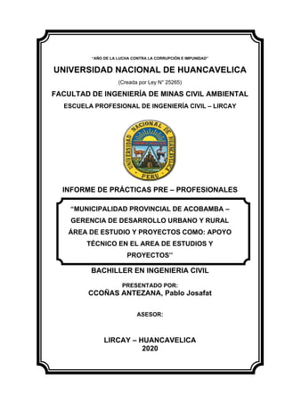 “AÑO DE LA LUCHA CONTRA LA CORRUPCIÓN E IMPUNIDAD”
UNIVERSIDAD NACIONAL DE HUANCAVELICA
(Creada por Ley N° 25265)
FACULTAD DE INGENIERÍA DE MINAS CIVIL AMBIENTAL
ESCUELA PROFESIONAL DE INGENIERÍA CIVIL – LIRCAY
INFORME DE PRÁCTICAS PRE – PROFESIONALES
PARA OPTAR EL GRADO ACADEMICO DE:
BACHILLER EN INGENIERIA CIVIL
PRESENTADO POR:
CCOÑAS ANTEZANA, Pablo Josafat
ASESOR:
LIRCAY – HUANCAVELICA
2020
“MUNICIPALIDAD PROVINCIAL DE ACOBAMBA –
GERENCIA DE DESARROLLO URBANO Y RURAL
ÁREA DE ESTUDIO Y PROYECTOS COMO: APOYO
TÉCNICO EN EL AREA DE ESTUDIOS Y
PROYECTOS’’
 