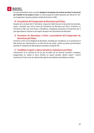 10
Un cop constituïda la taula es pretén designar 2-3 projectes de caràcter prioritari i transversal
per treballar en els propers 2 anys. Es crearan grups de treball específics per liderar-los i fer-
ne el seguiment. Aquests projectes també alimentaran el CBC.
D. Formulació del Compromís de Barcelona pel Clima
Després de la jornada del 27 d’octubre, el grup de treball tancarà el document de prioritats,
reptes i projectes que serà la base del Compromís de Barcelona pel Clima. Finalment, es
formularà el CBC, que serà lliurat a l’alcaldessa. L’Alcaldessa presentarà el Compromís per a
que sigui debatut i aprovat en els òrgans de govern de l’Ajuntament de Barcelona
E. Presència de Barcelona a París i presentació del Compromís de
Barcelona pel Clima
Presència a París d’una delegació de Barcelona, presidida per l’alcaldessa, on es presentarà el
CBC aprovat per l’Ajuntament en un dels fòrums de ciutats. També es preveu que Barcelona
participi en l’exposició de 100 projectes exemplars al pavelló TAP.
F. Visibilitat i suport a altres iniciatives ciutadanes pel Clima
L’Ajuntament té la voluntat de fer de pal de paller de les diverses iniciatives ciutadanes
programades en relació al Canvi Climàtic en aquest període, donant suport i oferint
coordinació a fi de sumar els esforços dels agents que treballen amb objectius similars.
 