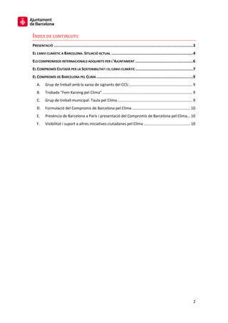 2
ÍNDEX DE CONTINGUTS
PRESENTACIÓ .........................................................................................................................3
EL CANVI CLIMÀTIC A BARCELONA. SITUACIÓ ACTUAL .......................................................................4
ELS COMPROMISOS INTERNACIONALS ADQUIRITS PER L’AJUNTAMENT ..................................................6
EL COMPROMÍS CIUTADÀ PER LA SOSTENIBILITAT I EL CANVI CLIMÀTIC ..................................................7
EL COMPROMÍS DE BARCELONA PEL CLIMA ....................................................................................9
A. Grup de treball amb la xarxa de signants del CCS:............................................................ 9
B. Trobada “Fem Xarxing pel Clima” ..................................................................................... 9
C. Grup de treball municipal: Taula pel Clima....................................................................... 9
D. Formulació del Compromís de Barcelona pel Clima ....................................................... 10
E. Presència de Barcelona a París i presentació del Compromís de Barcelona pel Clima... 10
F. Visibilitat i suport a altres iniciatives ciutadanes pel Clima ............................................ 10
 