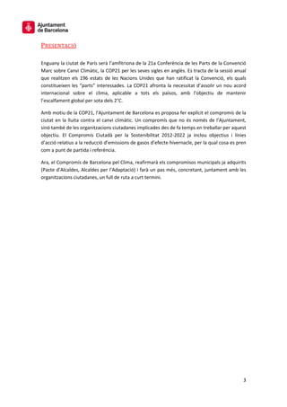 3
PRESENTACIÓ
Enguany la ciutat de París serà l’amfitriona de la 21a Conferència de les Parts de la Convenció
Marc sobre Canvi Climàtic, la COP21 per les seves sigles en anglès. Es tracta de la sessió anual
que realitzen els 196 estats de les Nacions Unides que han ratificat la Convenció, els quals
constitueixen les “parts” interessades. La COP21 afronta la necessitat d’assolir un nou acord
internacional sobre el clima, aplicable a tots els països, amb l’objectiu de mantenir
l’escalfament global per sota dels 2°C.
Amb motiu de la COP21, l’Ajuntament de Barcelona es proposa fer explícit el compromís de la
ciutat en la lluita contra el canvi climàtic. Un compromís que no és només de l’Ajuntament,
sinó també de les organitzacions ciutadanes implicades des de fa temps en treballar per aquest
objectiu. El Compromís Ciutadà per la Sostenibilitat 2012-2022 ja inclou objectius i línies
d’acció relatius a la reducció d’emissions de gasos d’efecte hivernacle, per la qual cosa es pren
com a punt de partida i referència.
Ara, el Compromís de Barcelona pel Clima, reafirmarà els compromisos municipals ja adquirits
(Pacte d’Alcaldes, Alcaldes per l’Adaptació) i farà un pas més, concretant, juntament amb les
organitzacions ciutadanes, un full de ruta a curt termini.
 