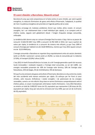 4
El canvi climàtic a Barcelona. Situació actual
Barcelona fa anys que està compromesa en la lluita contra el canvi climàtic, per això la gestió
energètica, la reducció d’emissions de gasos amb efecte d’hivernacle, l’adaptació, la qualitat
de l’aire i la pobresa energètica són prioritats en l’agenda política de la ciutat.
Barcelona arrossega els mateixos problemes d’arrel que moltes altres ciutats: el consum
energètic, tot i ser relativament baix a nivell individual (per càpita), si es compara amb el
d’altres ciutats, segueix sent globalment elevat i l’origen d’aquesta energia consumida,
millorable.
La tendència dels darrers anys en consum d’energia final ha estat a l’alça. Així es va passar de
consumir 15.664,78 GWh l’any 1999 a consumir 16.782 GWh el 2012, tot i que si parlem de
valors per càpita, la tendència és a consumir de manera més eficient, ja que l’any 1999 el
consum d’energia per habitant era de 10,60 MWh/any, mentre que l’any 2012 aquest consum
era de 10,35 MWh/any.
L’energia consumida a Barcelona es reparteix força equitativament entre els sectors domèstic
(amb un 29,3%) i comercial i serveis (amb un 29,0%). La resta és consumida per la indústria
(17,8%), el transport (22,8%) i altres (1,0%).
L’any 2012 el nivell d’autosuficiència a la ciutat, és a dir l’energia generada a partir de recursos
locals (renovables i residuals) respecte a l’energia total consumida, va ser del 2,08%. Les
energies renovables provenien de: 49% de l’energia solar tèrmica, 10% de l’energia solar
fotovoltaica, 32% de biogàs, 2% de minihidràulica i 8% de biomassa.
Pel que fa a les emissions de gasos amb efecte d’hivernacle, Barcelona se situa entre les ciutats
del món occidental amb menors emissions per càpita. Els esforços per fer front al canvi
climàtic, amb mesures d’eficiència i estalvi energètic i de potenciació de les energies
renovables, sumat a un mix elèctric força baix en terme d’emissions comparativament amb el
d’altres països, es veuen recompensats amb baixos nivells d’emissions. L’any 2012 Barcelona
va emetre un total de 3.690.037 tones de CO2 equivalent que representen 2,28 tones de CO2
equivalent per càpita, força per sota de les emissions de l’any 1999, que van ser de 3,19 tones
de CO2 equivalent.
 