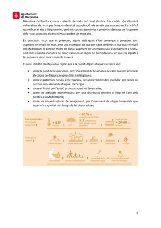 5
Barcelona s’enfronta a riscos creixents derivats del canvi climàtic. Les ciutats són altament
vulnerables als riscos per l’elevada densitat de població i de serveis que concentren. Es fa difícil
quantificar el risc a llarg termini, però els costos econòmics i personals derivats de l’augment
dels riscos associats al canvi climàtic poden ser molt alts.
Els principals riscos que es preveuen, alguns dels quals s’han començat a percebre, són:
augment del nivell del mar, amb una estimació de que per cada centímetre que puja el nivell
del Mediterrani es perd un metre de platja; augment de la temperatura, especialment a l’estiu,
amb més episodis d’onades de calor; canvi en el règim de precipitacions, en què els aiguats i
les sequeres seran més freqüents i severs.
El canvi climàtic planteja nous reptes per a la ciutat. Alguns d’aquests reptes són:
• sobre la salut de les persones, per l’increment de les onades de calor que pot provocar
afeccions cardíaques, respiratòries i al·lèrgiques;
• sobre el patrimoni natural i els recursos, per un increment dels incendis i per canvis de
patrons en la demanda d’aigua i d’energia;
• sobre el litoral per l’erosió provocada per les llevantades;
• sobre les activitats econòmiques, per una distribució diferent al llarg de l’any dels
turistes a la Mediterrània;
• sobre les infraestructures de sanejament, per l’increment de pluges torrencials que
superin la capacitat de càrrega de les depuradores.
 