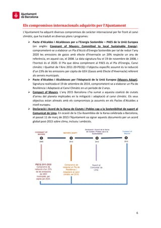 6
Els compromisos internacionals adquirits per l’Ajuntament
L’Ajuntament ha adquirit diversos compromisos de caràcter internacional per fer front al canvi
climàtic, que ha traduït en diversos plans i programes:
 Pacte d’Alcaldes i Alcaldesses per a l’Energia Sostenible – PAES de la Unió Europea
(en anglès: Covenant of Mayors: Committed to local Sustainable Energy),
comprometent-se a elaborar un Pla d’Acció d’Energia Sostenible per tal de reduir l’any
2020 les emissions de gasos amb efecte d’hivernacle un 20% respecte un any de
referència, en aquest cas, el 2008. La data signatura fou el 19 de novembre de 2008, i
l’horitzó és el 2020. El Pla que dóna compliment al PAES és el Pla d’Energia, Canvi
climàtic i Qualitat de l’Aire 2011-20-PECQ) i l’objectiu específic assumit és la reducció
d’un 23% de les emissions per càpita de GEH (Gasos amb Efecte d’Hivernacle) referent
als serveis municipals.
 Pacte d’Alcaldes i Alcaldesses per l’Adaptació de la Unió Europea (Mayors Adapt).
Signatura realitzada el 19 de setembre de 2014, comprometent-se a elaborar un Pla de
Resiliència i Adaptació al Canvi Climàtic en un període de 2 anys.
 Compact of Mayors. L’any 2015 Barcelona s’ha sumat a aquesta coalició de ciutats
d’arreu del planeta implicades en la mitigació i adaptació al canvi climàtic. Els seus
objectius estan alineats amb els compromisos ja assumits en els Pactes d’Alcaldes a
nivell europeu.
 Declaració i Acord de la Xarxa de Ciutats i Pobles cap a la Sostenibilitat de suport al
Comunicat de Lima. En ocasió de la 15a Assemblea de la Xarxa celebrada a Barcelona,
el passat 11 de març de 2015 l’Ajuntament va signar aquests documents per un acord
global post-2015 sobre clima, inclusiu i ambiciós.
 