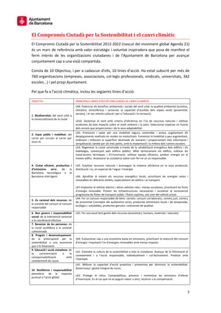 7
El Compromís Ciutadà per la Sostenibilitat i el canvi climàtic
El Compromís Ciutadà per la Sostenibilitat 2012-2022 (nascut del moviment global Agenda 21)
és un marc de referència amb valor estratègic i voluntat inspiradora que posa de manifest el
ferm interès de les organitzacions ciutadanes i de l’Ajuntament de Barcelona per avançar
conjuntament cap a una visió compartida.
Consta de 10 Objectius, i per a cadascun d’ells, 10 línies d’acció. Ha estat subscrit per més de
760 organitzacions (empreses, associacions, col·legis professionals, sindicats, universitats, 342
escoles...) i pel propi Ajuntament.
Pel que fa a l’acció climàtica, inclou les següents línies d’acció:
OBJECTIU PRINCIPALS LÍNIES D’ACCIÓ VINCULADES AL CANVI CLIMÀTIC
1. Biodiversitat: del verd urbà a
la renaturalització de la ciutat
LA4. Potenciar els beneficis ambientals i socials del verd urbà: la qualitat ambiental (acústica,
climàtica, atmosfèrica) i sensorial; la capacitat d’acollida dels espais verds (proximitat,
serveis), i el seu interès cultural i per a l’educació i la recreació.
LA10. Gestionar el verd amb criteris d’eficiència en l’ús de recursos naturals i utilitzar
productes de baix impacte sobre el medi ambient i la salut. Seleccionar espècies en funció
dels serveis que proporcionen i de la seva adaptabilitat.
2. Espai públic i mobilitat: del
carrer per circular al carrer per
viure-hi
LA5. Promoure i optar per una mobilitat segura, sostenible i activa, augmentant els
desplaçaments realitzats en modes no motoritzats. Fomentar la mobilitat a peu augmentant,
ordenant i millorant la superfície destinada als vianants i proporcionant més informació i
senyalització; també per als més petits, amb la implantació i la millora dels camins escolars.
4. Ciutat eficient, productiva i
d’emissions zero: de la
Barcelona tecnològica a la
Barcelona intel·ligent
LA3. Regenerar la ciutat construïda a través de la rehabilitació energètica dels edificis i els
habitatges, començant pels edificis públics. Aïllar tèrmicament els edificis, millorar les
instal·lacions tèrmiques i d’il·luminació, utilitzar equips eficients, produir energia en el
mateix edifici. Assessorar la ciutadania sobre com fer-ne un ús responsable.
LA5. Estalviar recursos naturals i aconseguir la màxima eficiència en la seva producció,
distribució i ús, en especial de l’aigua i l’energia.
LA6. Aprofitar al màxim els recursos energètics locals, prioritzant les energies netes i
renovables en diferents àmbits, especialment als edificis i al transport.
LA7.Implantar el vehicle elèctric i altres vehicles nets i menys sorollosos, prioritzant les fonts
d’energia renovable. Proveir les infraestructures necessàries i accelerar la reconversió
progressiva de flotes de transport públic i flotes captives, així com del vehicle privat.
5. Ús racional dels recursos: de
la societat del consum al consum
responsable
LA4. Fer un consum responsable de béns i serveis: consum col·laboratiu, comerç just, comerç
de proximitat (concepte del quilòmetre zero), productes alimentaris locals i de temporada,
ecològics i saludables, productes genuïns i artesanals de qualitat.
6. Bon govern i responsabilitat
social: de la intervenció sectorial
a la coordinació efectiva
LA1. Fer una excel·lent gestió dels recursos (econòmics, humans, materials i naturals).
7. Benestar de les persones: de
la ciutat acollidora a la societat
cohesionada
-
8. Progrés i desenvolupament:
de la preocupació per la
sostenibilitat a una economia
que s’hi fonamenti
LA4. Evolucionar cap a una economia baixa en emissions, prioritzant la reducció del consum
d’energia i impulsant l’ús d’energies renovables amb menys impacte.
9. Educació i acció ciutadana: de
la conscienciació a la
coresponsabilització amb
coneixement de causa
LA1. Estendre la cultura de la sostenibilitat a tota la ciutadania. Avançar de la informació al
coneixement i a l’acció responsable, individualment i col·lectivament. Predicar amb
l’exemple.
10. Resiliència i responsabilitat
planetària: de la resposta
puntual a l’acció global
LA1. Millorar la capacitat d’acció proactiva i preventiva per disminuir la vulnerabilitat.
Governança i gestió integral de riscos.
LA2. Protegir el clima. Comptabilitzar, prevenir i minimitzar les emissions d’efecte
d’hivernacle. En el cas que no es puguin reduir a zero, recórrer a la compensació.
 