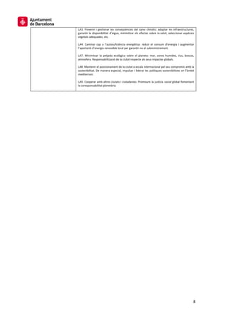 8
LA3. Prevenir i gestionar les conseqüències del canvi climàtic: adaptar les infraestructures,
garantir la disponibilitat d’aigua, minimitzar els efectes sobre la salut, seleccionar espècies
vegetals adequades, etc.
LA4. Caminar cap a l’autosuficiència energètica: reduir el consum d’energia i augmentar
l’aportació d’energia renovable local per garantir-ne el subministrament.
LA7. Minimitzar la petjada ecològica sobre el planeta: mar, zones humides, rius, boscos,
atmosfera. Responsabilització de la ciutat respecte als seus impactes globals.
LA8. Mantenir el posicionament de la ciutat a escala internacional pel seu compromís amb la
sostenibilitat. De manera especial, impulsar i liderar les polítiques sostenibilistes en l’àmbit
mediterrani.
LA9. Cooperar amb altres ciutats i ciutadanies. Promoure la justícia social global fomentant
la coresponsabilitat planetària.
 