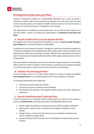 9
El Compromís de Barcelona pel Clima
Prenent el Compromís Ciutadà per la Sostenibilitat 2012-2022 com a punt de partida i
referència, es pretén reafirmar els compromisos ja adoptats i fer un pas més a nivell municipal
i amb la xarxa de signants, amb l’objectiu d’establir prioritats i dotar-se d’un full de ruta per a
contribuir a la reducció d’emissions i a l’adaptació al canvi climàtic.
Així, l’Ajuntament i la ciutadania es comprometen junts i els uns amb els altres, cadascú en el
seu propi àmbit, i sumem les iniciatives per desenvolupar un Compromís de Barcelona pel
Clima
A. Grup de treball amb la xarxa de signants del CCS:
Per treballar amb la xarxa de signants del Compromís, es crea un Grup de treball d’Energia i
Canvi Climàtic dins el Consell Ciutadà per la Sostenibilitat.
Es planteja cercar una resposta col·lectiva a la pregunta: A partir dels compromisos adquirits en
el Compromís Ciutadà per la Sostenibilitat 2012-1022, què fem davant del canvi climàtic? I més
específicament: Quines són les prioritats, els reptes i el full de ruta a seguir durant els propers 2
anys? El resultat esperat d’aquesta reflexió és arribar a definir alguns projectes per dur a terme
col·lectivament.
El grup de treball ha celebrat dues sessions entre setembre i mitjans d’octubre. En una trobada
oberta a totes les entitats ciutadanes a finals d’octubre es presentaran els projectes proposats
i es recolliran aportacions, i posteriorment es farà una darrera reunió del grup.
B. Trobada “Fem Xarxing pel Clima”
El dia 27 d’octubre, de 9 a 13 h, al Born Centre Cultural es convoca la trobada monogràfica
Fem Xarxing pel Clima!, on es convida àmpliament les entitats ciutadanes a participar.
Els continguts fonamentals de la trobada són:
• Ponències formatives sobre canvi climàtic.
• Intercanvi de recursos, iniciatives i bones pràctiques
• Presentació de les prioritats i dels projectes definits pel grup de treball. Deliberació i
aportacions
C. Grup de treball municipal: Taula pel Clima
A nivell municipal, de cara a impulsar també el treball realitzat en relació al canvi climàtic, es
crearà una Taula pel Clima, de caràcter permanent i interdepartamental per tal de:
• Avaluar i seguir les polítiques i els projectes de Canvi Climàtic (mitigació i adaptació)
• Desenvolupar i impulsar accions i projectes per la mitigació i l’adaptació al Canvi
Climàtic
• Divulgar i donar a conèixer tant internament com a la ciutadania els projectes que
s’estan treballant en aquest àmbit.
• Augmentar el grau d’informació que tenen els treballadors municipals sobre aquesta
temàtica.
 