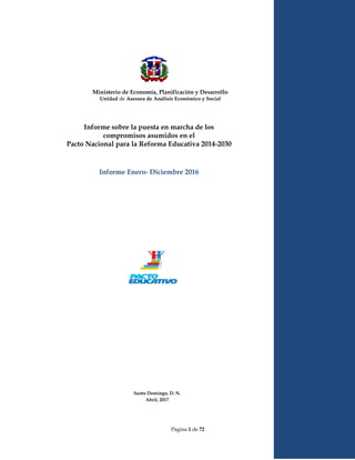 Página 1 de 72
Informe sobre la puesta en marcha de los
compromisos asumidos en el
Pacto Nacional para la Reforma Educativa 2014-2030
Informe Enero- Diciembre 2016
Santo Domingo, D. N.
Abril, 2017
Ministerio de Economía, Planificación y Desarrollo
Unidad de Asesora de Análisis Económico y Social
 