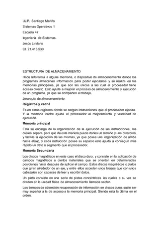 I.U.P. Santiago Mariño
Sistemas Operativos 1
Escuela 47
Ingeniería de Sistemas.
Jesús Lindarte
CI. 21.413.530
ESTRUCTURA DE ALMACENAMIENTO
Hace referencia a alguna memoria, o dispositivo de almacenamiento donde los
programas almacenan información para poder ejecutarse y se realiza en las
memorias principales, ya que son las únicas a las cual el procesador tiene
acceso directo. Esto ayuda a mejorar el proceso de almacenamiento y ejecución
de un programa, ya que se comparten el trabajo.
Jerarquía de almacenamiento
Registros y caché
Es en estos registros donde se cargan instrucciones que el procesador ejecuta.
Y la memoria cache ayuda el procesador al mejoramiento y velocidad de
ejecución.
Memoria principal
Esta se encarga de la organización de la ejecución de las instrucciones, las
cuales separa, para que de esta manera puede darles un tamaño y una dirección,
y facilite la ejecución de las mismas, ya que posee una organización de arriba
hacia abajo, y cada instrucción posee su espacio esto ayuda a conseguir más
rápido un dato o segmento que el procesador.
Memoria Secundaria
Los discos magnéticos en este caso el disco duro; y consiste en la aplicación de
campos magnéticos a ciertos materiales que se orientan en determinadas
posiciones hasta después de aplicar el campo. Estos discos magnéticos o platos
que giran alrededor de un eje, y entre ellos acceden unos brazos que con unos
cabezales son capaces de leer y escribir datos.
Un plato consiste en una serie de pistas concéntricas las cuales a su vez se
dividen en la unidad física de almacenamiento llamada sector.
Los tiempos de obtención recuperación de información en discos duros suele ser
muy superior a la de acceso a la memoria principal. Siendo esta la última en el
orden.
 