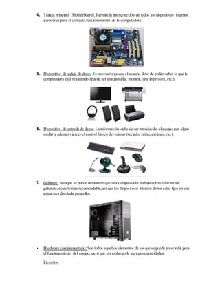 4. Tarjeta principal (Motherboard): Permite la interconexión de todos los dispositivos internos
esenciales para el correcto funcionamiento de la computadora.
5. Dispositivo de salida de datos: Es necesario ya que el usuario debe de poder saber lo que la
computadora está realizando (puede ser una pantalla, monitor, una impresora, etc.).
6. Dispositivo de entrada de datos: La información debe de ser introducida al equipo por algún
medio y además ejercer el control básico del mismo (teclado, ratón, escáner,etc.).
7. Gabinete: Aunque se puede demostrar que una computadora trabaja correctamente sin
gabinete,no es lo más recomendable,así que los dispositivos internos deben estar fijos en una
estructura diseñada para ellos.
 Hardware complementario: Son todos aquellos elementos de los que se puede prescindir para
el funcionamiento del equipo, pero que sin embargo le agregan capacidades.
Ejemplos:
 