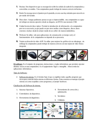 1. Bocinas: Son dispositivos que se encargan de recibir las señales de audio de la computadora y
convertirlas en sonidos. Una computadora puede trabajar de manera correcta sin bocinas.
2. Ratón:Se encarga mover elpuntero por la pantalla,en este caso hay métodos para moverlo en
por medio del teclado.
3. Disco duro: Aunque podríamos pensar en que es imprescindible, una computadora es capaz
de trabajar un sistema operativo desde un disquete, un DVD ó una memoria USB.
4. Unidad lectora de disco óptico: Permite la introducción de información a la computadora
pero no es necesaria,ya que puede ser por otros medios como disquetes, discos duros
externos e incluso desde la red por medio de un cable ó de manera inalámbrica.
5. Webcam: Se utiliza solo para aplicaciones de comunicación en tiempo real y el
funcionamiento de la computadora no depende de su presencia.
6. Tarjeta aceleración de video AGP: Se utiliza para mejorar los gráficos de un videojuego, sin
embargo la computadora puede trabajar de manera correcta con una tarjeta de video básica
integrada.
El software: Es el conjunto de programas, instrucciones y reglas informáticas que permiten ejecutar
distintas tareas en una computadora. Es el equipamiento lógico e intangible. Abarca todas las
aplicaciones informáticas.
Tipos de Software:
 Software de sistema: Es el término bajo el que se engloban todos aquellos programs que
sirven para controlar dicho sistema en diferentes formas. Éstasconsisten en manejar elpropio
sistema así como respaldar a otros programas y al propio hardware.
Clasificación del Software de sistema
1. Sistemas Operativos.
2. Controladores de dispositivos.
3. Herramientas de diagnóstico.
4. Herramientas de corrección y
optimización.
5. Servidores
6. Utilidades
 