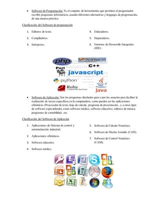  Software de Programación: Es el conjunto de herramientas que permiten al programador
escribir programas informáticos, usando diferentes alternativas y lenguajes de programación,
de una manera práctica.
Clasificación del Software de programación
1. Editores de texto.
2. Compiladores.
3. Intérpretes.
4. Enlazadores.
5. Depuradores.
6. Entornos de Desarrollo Integrados
(IDE)
 Software de Aplicación: Son los programas diseñados para o por los usuarios para facilitar la
realización de tareas específicas en la computadora, como pueden ser las aplicaciones
ofimáticas (Procesador de texto, hoja de cálculo, programa de presentación...), u otros tipos
de software especializados como software médico, software educativo, editores de música,
programas de contabilidad, etc.
Clasificación del Software de Aplicación
1. Aplicaciones de Sistema de control y
automatización industrial.
2. Aplicaciones ofimáticas.
3. Software educativo.
4. Software médico.
5. Software de Cálculo Numérico.
6. Software de Diseño Asistido (CAD).
7. Software de Control Numérico
(CAM).
 