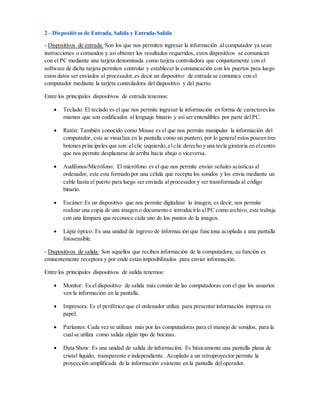 2 - Dispositivos de Entrada, Salida y Entrada-Salida
- Dispositivos de entrada: Son los que nos permiten ingresar la información al computador ya sean
instrucciones o comandos y asi obtener los resultados requeridos, estos dispositivos se comunican
con el PC mediante una tarjeta denominada como tarjeta controladora que conjuntamente con el
software de dicha tarjeta permiten controlar y establecer la comunicación con los puertos para luego
estos datos ser enviados al procesador,es decir un dispositivo de entrada se comunica con el
computador mediante la tarjeta controladora del dispositivo y del puerto.
Entre los principales dispositivos de entrada tenemos:
 Teclado: El teclado es el que nos permite ingresar la información en forma de caractereslos
mismos que son codificados al lenguaje binario y asi ser entendibles por parte del PC.
 Ratón: También conocido como Mouse es el que nos permite manipular la información del
computador, este se visualiza en la pantalla como un puntero, por lo general estos poseen tres
botones principales que son:elclic izquierdo,elclic derecho y una tecla giratoria en elcentro
que nos permite desplazarse de arriba hacia abajo o viceversa.
 Audífonos/Micrófono: El micrófono es el que nos permite enviar señales acústicas al
ordenador, este esta formado por una célula que recepta los sonidos y los envia mediante un
cable hasta el puerto para luego ser enviada al procesador y ser transformada al código
binario.
 Escáner:Es un dispositivo que nos permite digitalizar la imagen, es decir, nos permite
realizar una copia de una imagen o documento e introducirlo alPC como archivo,este trabaja
con una lámpara que reconoce cada uno de los puntos de la imagen.
 Lápiz óptico: Es una unidad de ingreso de información que funciona acoplada a una pantalla
fotosensible.
- Dispositivos de salida: Son aquellos que reciben información de la computadora, su función es
eminentemente receptora y por ende están imposibilitados para enviar información.
Entre los principales dispositivos de salida tenemos:
 Monitor: Es el dispositivo de salida más común de las computadoras con el que los usuarios
ven la información en la pantalla.
 Impresora: Es el periférico que el ordenador utiliza para presentar información impresa en
papel.
 Parlantes: Cada vez se utilizan más por las computadoras para el manejo de sonidos, para la
cual se utiliza como salida algún tipo de bocinas.
 Data Show: Es una unidad de salida de información. Es básicamente una pantalla plana de
cristal líquido, transparente e independiente. Acoplado a un retroproyector permite la
proyección amplificada de la información existente en la pantalla del operador.
 