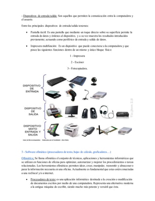 - Dispositivos de entrada/salida: Son aquellos que permiten la comunicación entra la computadora y
el usuario.
Entre los principales dispositivos de entrada/salida tenemos:
 Pantalla táctil: Es una pantalla que mediante un toque directo sobre su superficie permite la
entrada de datos y órdenes al dispositivo, y a su vez muestra los resultados introducidos
previamente; actuando como periférico de entrada y salida de datos.
 Impresora multifunción: Es un dispositivo que puede conectarse a la computadora y que
posee las siguientes funciones dentro de un mismo y único bloque físico:
1 - Impresora
2 - Escáner
3 - Fotocopiadora.
3 - Software ofimático (procesadores de texto, hojas de cálculo, graficadores....)
Ofimática: Se llama ofimática el conjunto de técnicas, aplicaciones y herramientas informáticas que
se utilizan en funciones de oficina para optimizar, automatizar y mejorar los procedimientos o tareas
relacionadas. Las herramientas ofimáticas permiten idear, crear, manipular, transmitir y almacenar o
parar la información necesaria en una oficina. Actualmente es fundamentalque estas estén conectadas
a una red local y/o a internet.
 Procesadores de texto: es una aplicación informática destinada a la creación o modificación
de documentos escritos por medio de una computadora. Representa una alternativa moderna
a la antigua máquina de escribir, siendo mucho más potente y versátil que ésta.
 