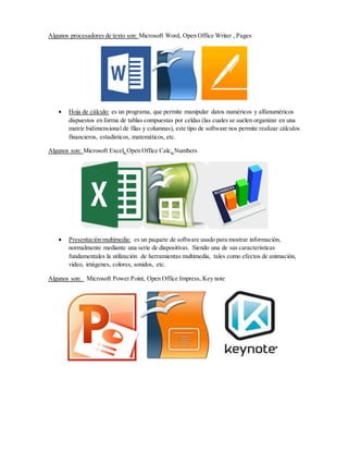 Algunos procesadores de texto son: Microsoft Word, Open Office Writer , Pages
 Hoja de cálculo: es un programa, que permite manipular datos numéricos y alfanuméricos
dispuestos en forma de tablas compuestas por celdas (las cuales se suelen organizar en una
matriz bidimensional de filas y columnas), este tipo de software nos permite realizar cálculos
financieros, estadísticos, matemáticos, etc.
Algunos son: Microsoft Excel, Open Office Calc, Numbers
 Presentación multimedia: es un paquete de software usado para mostrar información,
normalmente mediante una serie de diapositivas. Siendo una de sus características
fundamentales la utilización de herramientas multimedia, tales como efectos de animación,
video, imágenes, colores, sonidos, etc.
Algunos son: Microsoft Power Point, Open Office Impress, Key note
 