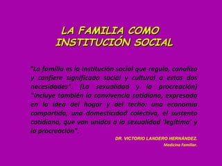 LA FAMILIA COMO
        INSTITUCIÓN SOCIAL

"La familia es la institución social que regula, canaliza
y confiere significado social y cultural a estas dos
necesidades". (La sexualidad y la procreación)
"incluye también la convivencia cotidiana, expresada
en la idea del hogar y del techo: una economía
compartida, una domesticidad colectiva, el sustento
cotidiano, que van unidos a la sexualidad 'legítima' y
la procreación".
                             DR. VICTORIO LANDERO HERNÁNDEZ.
                                                Medicina Familiar.
 