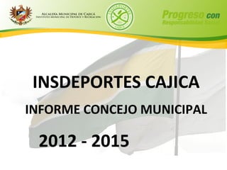 INSDEPORTES CAJICA
INFORME CONCEJO MUNICIPAL

 2012 - 2015
 