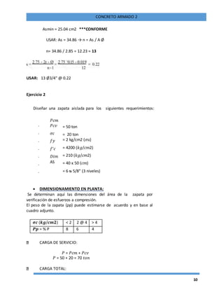10
CONCRETO ARMADO 2
Asmin = 25.04 cm2 ***CONFORME
USAR: As = 34.86 → n = As / A Ø
n= 34.86 / 2.85 = 12.23 ≈ 13
USAR: 13 Ø3/4" @ 0.22
Ejercicio 2
Diseñar una zapata aislada para los siguientes requerimientos:
-
-
-
-
-
-
-
𝑃𝑐𝑚
𝑃𝑐𝑣
𝜎𝑐
𝑓𝑦
𝑓′𝑐
𝐷𝑖𝑚
AS
= 50 ton
= 20 ton
= 2 kg/cm2 (𝜎𝑢)
= 4200 (𝑘𝑔/𝑐𝑚2)
= 210 (𝑘𝑔/𝑐𝑚2)
= 40 x 50 (𝑐𝑚)
= 6 ᴓ 5/8” (3 niveles)
 DIMENSIONAMIENTO EN PLANTA:
Se determinan aquí las dimensiones del área de la zapata por
verificación de esfuerzos a compresión.
El peso de la zapata (ρp) puede estimarse de acuerdo y en base al
cuadro adjunto.
𝝈𝒄 (𝒌𝒈/𝒄𝒎𝟐) < 2 2 @ 4 > 4
𝑷𝒑 = % P 8 6 4
CARGA DE SERVICIO:
𝑃 = 𝑃𝑐𝑚 + 𝑃𝑐𝑣
𝑃 = 50 + 20 = 70 𝑡𝑜𝑛
CARGA TOTAL:
 
