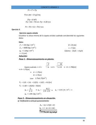 11
CONCRETO ARMADO 2
𝑃𝑡 = 𝑃 + 𝑃𝑝
𝑃𝑎𝑟𝑎 𝝈𝒄 = 2 𝑘𝑔/𝑐𝑚
(𝑃𝑝 = 6 %𝑃)
𝑃𝑝 = 0.6 ∗ 70 𝑡𝑜𝑛 𝑃𝑝 = 4.20 𝑡𝑜𝑛
𝑃𝑡 = 70 + 4.2 = 74.2 𝑡𝑜𝑛
Ejercicio 3
Ejercicio zapata aislada
Encontrar la altura mínima de la zapata aislada cuadrada considerando los siguientes
datos:
Datos:
f 'c = 210 [kg / cm2
] D = 25 [tn]
f y = 4200 [kg / cm2
] L = 7 [tn]
qa = 1.1[kg / cm2
] Columna : 25x25 → 4φ16
r = 5 [cm]
Solución:
Paso 1.- Dimensionamiento en planta.
Zapata cuadrada: ⇒ A =
P
⇒ A =
32
⇒ A = 1.706[m]qa 1.1⋅10
⇒ A = 1.75[m]
⇒ A = 1.75[m]
B = 1.75[m]
Usar: 1.75x1.75[m2
]
Pu = 1.2D + 1.6L = 1.2(25) + 1.6(7) = 41.2[tn]
Pu = 1.4D = 1.4(25) = 35[tn]
qu =
Pu
⇒ qu =
41.2
⇒ qu = 13.45 [tn / m2
] ⇒
A ⋅ B 1.75 ⋅1.75
qu = 1.345 [kg / cm2
]
Paso 2.- Dimensionamiento en elevación.
a) Verificación a corte por punzonamiento:
Ao = (a + d )(b + d )
bo = 2 ⋅ (a + b + 2d )
𝑽 𝒖=𝒒 𝒖(𝑨𝑩−𝑨 𝟎)/𝝋𝒃 𝟎 𝒅
 