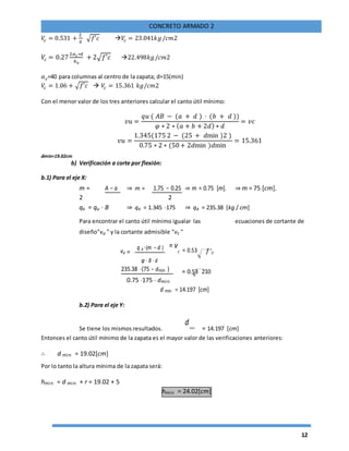 12
CONCRETO ARMADO 2
𝑉𝑐 = 0.531 +
2
ϐ
√𝑓′𝑐 𝑉𝑐 = 23.041𝑘𝑔/𝑐𝑚2
𝑉𝑐 = 0.27
2𝛼 𝑠 ∗𝑑
𝑏0
+ 2√𝑓′𝑐 22.498𝑘𝑔/𝑐𝑚2
𝛼 𝑠=40 para columnas al centro de la zapata; d=15(min)
𝑉𝑐 = 1.06 + √𝑓′𝑐  𝑉𝑐 = 15.361 𝑘𝑔/𝑐𝑚2
Con el menor valor de los tres anteriores calcular el canto útil mínimo:
𝑣𝑢 =
𝑞𝑢 ( 𝐴𝐵 − (𝑎 + 𝑑 ) ⋅ (𝑏 + 𝑑 ))
𝜑 ∗ 2 ∗ ( 𝑎 + 𝑏 + 2𝑑) ∗ 𝑑
= 𝑣𝑐
𝑣𝑢 =
1.345(175 2 − (25 + 𝑑min )2 )
0.75 ∗ 2 ∗ (50+ 2𝑑min )𝑑min
= 15.361
dmin=19.02cm
b) Verificación a corte por flexión:
b.1) Para el eje X:
m = A − a ⇒ m = 1.75 − 0.25 ⇒ m = 0.75 [m]. ⇒ m = 75 [cm].
2 2
qx = qu ⋅ B ⇒ qx = 1.345 ⋅175 ⇒ qx = 235.38 [kg / cm]
Para encontrar el canto útil mínimo igualar las ecuaciones de cortante de
diseño"vu " y la cortante admisible "vc "
vu =
q x ⋅(m − d ) = v
c = 0.53 f 'c
φ ⋅ B ⋅ d
235.38 ⋅(75 − dmin ) = 0.53 210
0.75 ⋅175 ⋅ dmin
d min = 14.197 [cm]
b.2) Para el eje Y:
Se tiene los mismos resultados.
dmin = 14.197 [cm]
Entonces el canto útil mínimo de la zapata es el mayor valor de las verificaciones anteriores:
∴ d min = 19.02[cm]
Por lo tanto la altura mínima de la zapata será:
hmin = d min + r = 19.02 + 5
hmin = 24.02[cm]
 