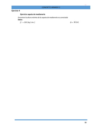 13
CONCRETO ARMADO 2
Ejercicio 4
Ejercicio zapata de medianería
Encontrar la altura mínima de la zapata de medianería no conectada
Datos:
f 'c = 210 [kg / cm2 ] D = 20 [tn]
 